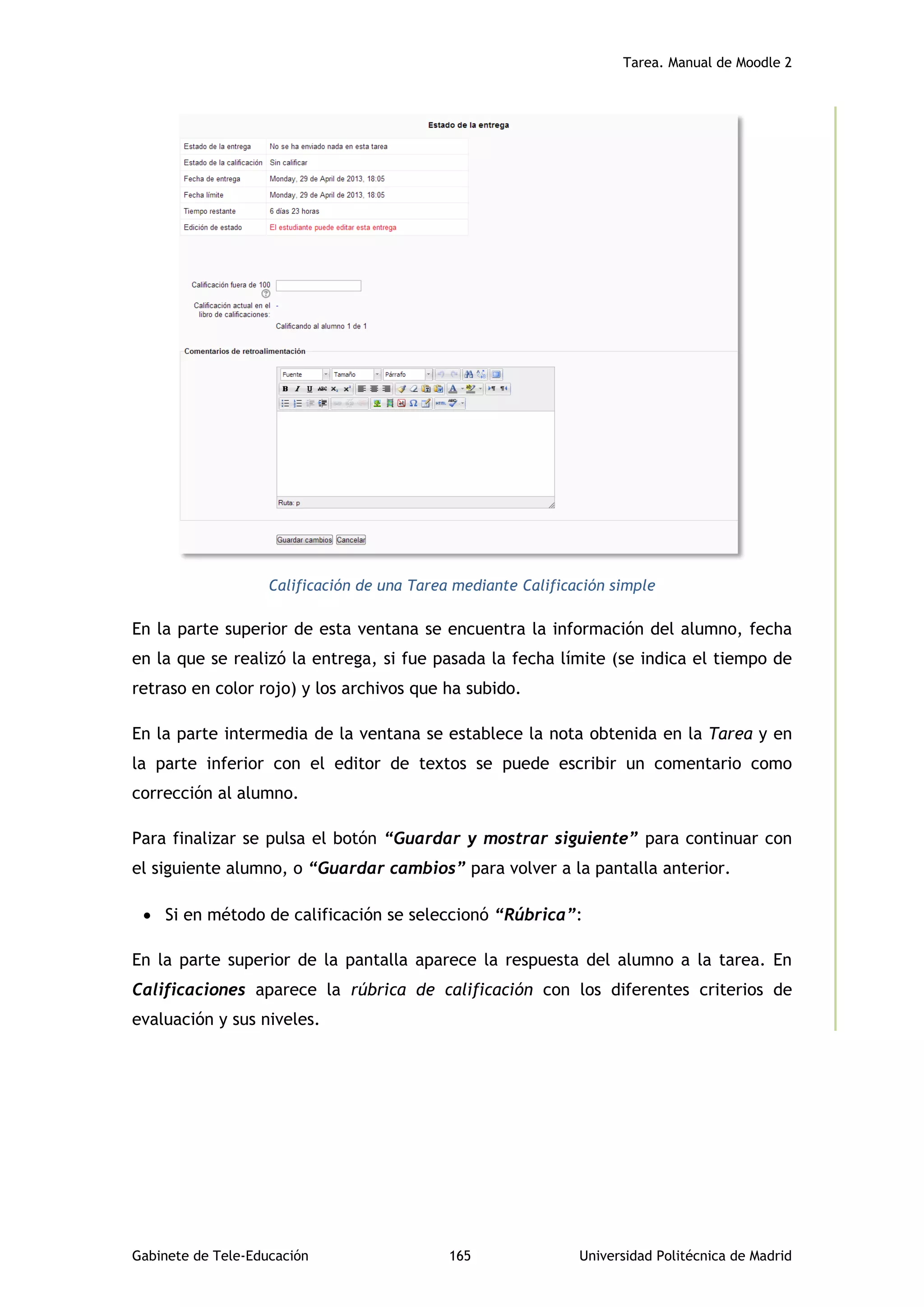 Tarea. Manual de Moodle 2
Gabinete de Tele-Educación 165 Universidad Politécnica de Madrid
Calificación de una Tarea mediante Calificación simple
En la parte superior de esta ventana se encuentra la información del alumno, fecha
en la que se realizó la entrega, si fue pasada la fecha límite (se indica el tiempo de
retraso en color rojo) y los archivos que ha subido.
En la parte intermedia de la ventana se establece la nota obtenida en la Tarea y en
la parte inferior con el editor de textos se puede escribir un comentario como
corrección al alumno.
Para finalizar se pulsa el botón “Guardar y mostrar siguiente” para continuar con
el siguiente alumno, o “Guardar cambios” para volver a la pantalla anterior.
 Si en método de calificación se seleccionó “Rúbrica”:
En la parte superior de la pantalla aparece la respuesta del alumno a la tarea. En
Calificaciones aparece la rúbrica de calificación con los diferentes criterios de
evaluación y sus niveles.
 