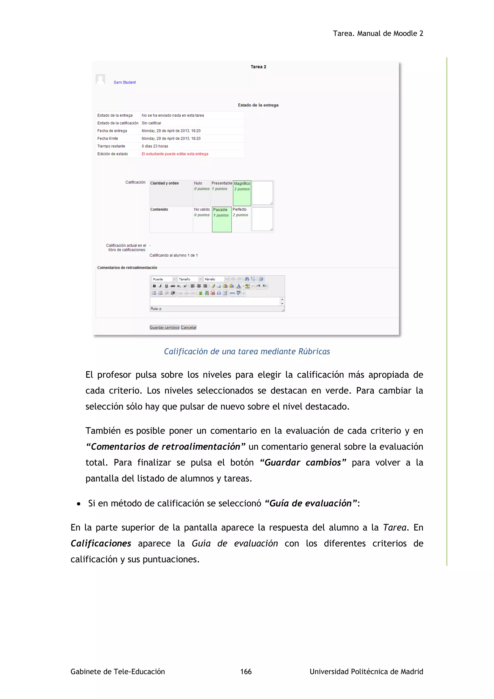 Tarea. Manual de Moodle 2
Gabinete de Tele-Educación 166 Universidad Politécnica de Madrid
Calificación de una tarea mediante Rúbricas
El profesor pulsa sobre los niveles para elegir la calificación más apropiada de
cada criterio. Los niveles seleccionados se destacan en verde. Para cambiar la
selección sólo hay que pulsar de nuevo sobre el nivel destacado.
También es posible poner un comentario en la evaluación de cada criterio y en
“Comentarios de retroalimentación” un comentario general sobre la evaluación
total. Para finalizar se pulsa el botón “Guardar cambios” para volver a la
pantalla del listado de alumnos y tareas.
 Si en método de calificación se seleccionó “Guía de evaluación”:
En la parte superior de la pantalla aparece la respuesta del alumno a la Tarea. En
Calificaciones aparece la Guía de evaluación con los diferentes criterios de
calificación y sus puntuaciones.
 