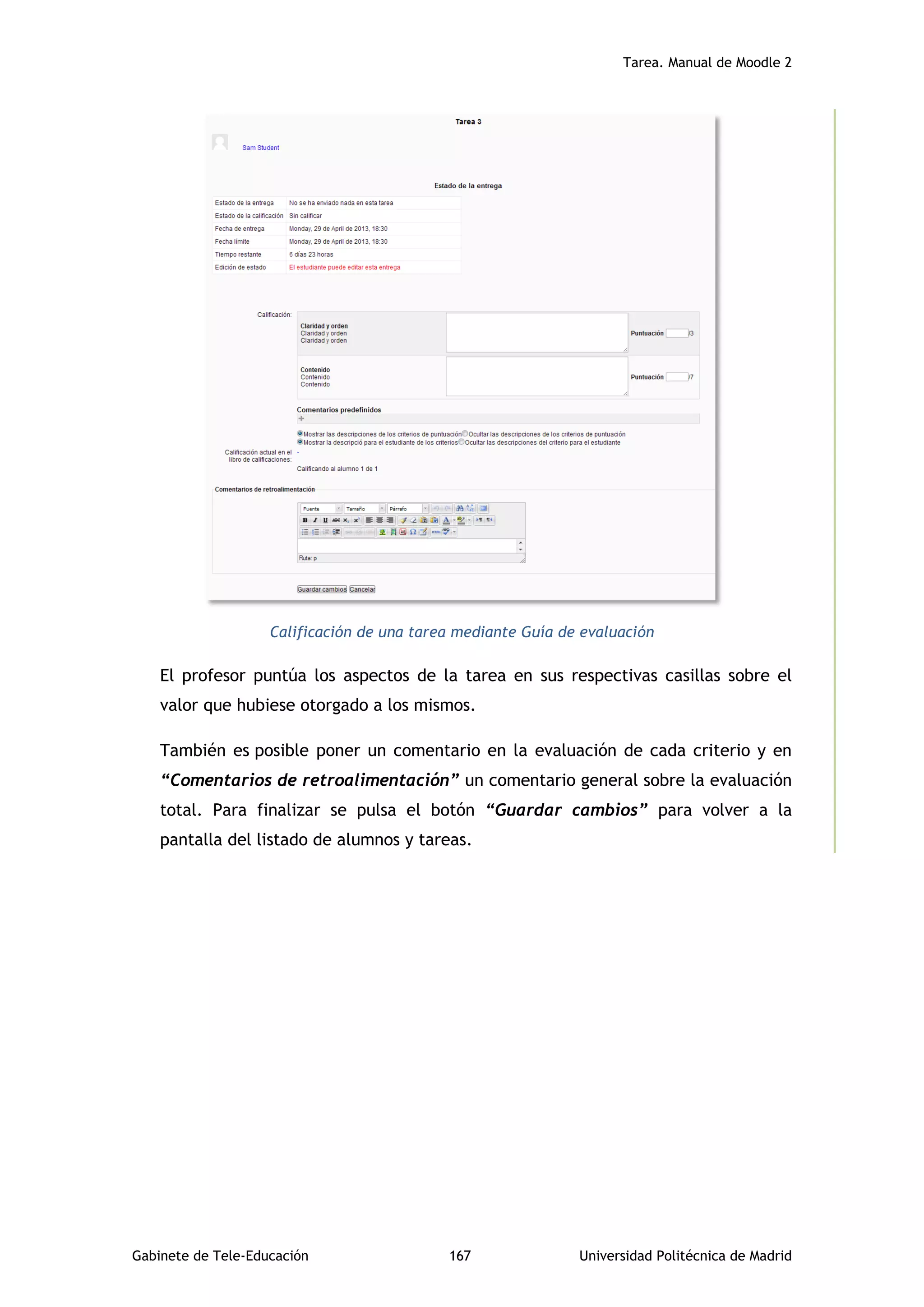 Tarea. Manual de Moodle 2
Gabinete de Tele-Educación 167 Universidad Politécnica de Madrid
Calificación de una tarea mediante Guía de evaluación
El profesor puntúa los aspectos de la tarea en sus respectivas casillas sobre el
valor que hubiese otorgado a los mismos.
También es posible poner un comentario en la evaluación de cada criterio y en
“Comentarios de retroalimentación” un comentario general sobre la evaluación
total. Para finalizar se pulsa el botón “Guardar cambios” para volver a la
pantalla del listado de alumnos y tareas.
 