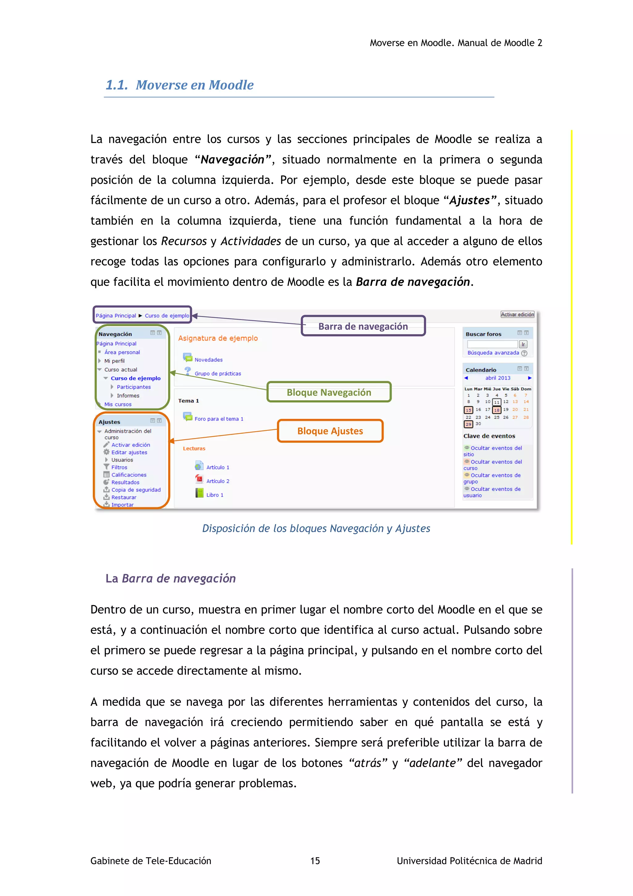 Moverse en Moodle. Manual de Moodle 2
Gabinete de Tele-Educación 15 Universidad Politécnica de Madrid
1.1. Moverse en Moodle
La navegación entre los cursos y las secciones principales de Moodle se realiza a
través del bloque “Navegación”, situado normalmente en la primera o segunda
posición de la columna izquierda. Por ejemplo, desde este bloque se puede pasar
fácilmente de un curso a otro. Además, para el profesor el bloque “Ajustes”, situado
también en la columna izquierda, tiene una función fundamental a la hora de
gestionar los Recursos y Actividades de un curso, ya que al acceder a alguno de ellos
recoge todas las opciones para configurarlo y administrarlo. Además otro elemento
que facilita el movimiento dentro de Moodle es la Barra de navegación.
Disposición de los bloques Navegación y Ajustes
La Barra de navegación
Dentro de un curso, muestra en primer lugar el nombre corto del Moodle en el que se
está, y a continuación el nombre corto que identifica al curso actual. Pulsando sobre
el primero se puede regresar a la página principal, y pulsando en el nombre corto del
curso se accede directamente al mismo.
A medida que se navega por las diferentes herramientas y contenidos del curso, la
barra de navegación irá creciendo permitiendo saber en qué pantalla se está y
facilitando el volver a páginas anteriores. Siempre será preferible utilizar la barra de
navegación de Moodle en lugar de los botones “atrás” y “adelante” del navegador
web, ya que podría generar problemas.
Bloque Ajustes
Bloque Navegación
Barra de navegación
 