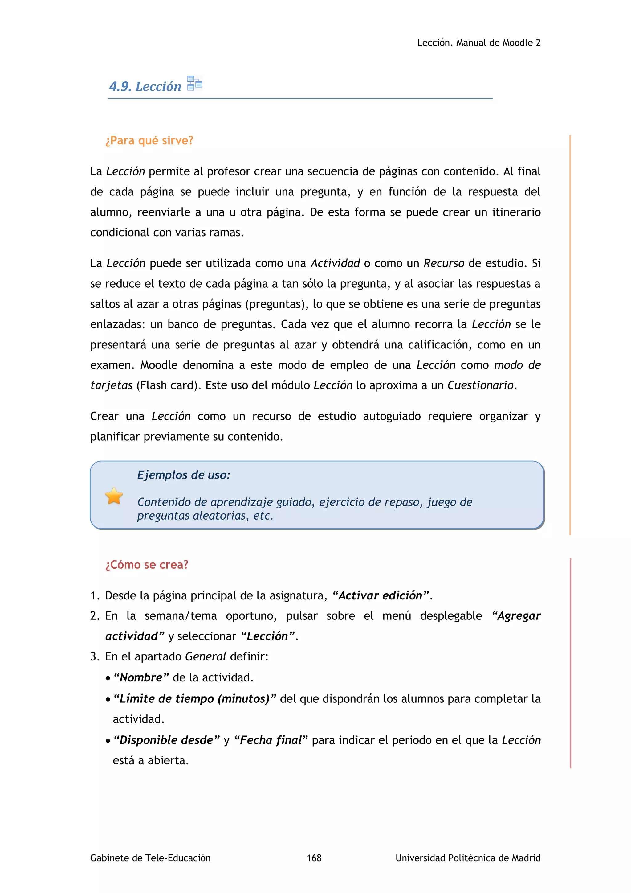 Lección. Manual de Moodle 2
Gabinete de Tele-Educación 168 Universidad Politécnica de Madrid
4.9. Lección
¿Para qué sirve?
La Lección permite al profesor crear una secuencia de páginas con contenido. Al final
de cada página se puede incluir una pregunta, y en función de la respuesta del
alumno, reenviarle a una u otra página. De esta forma se puede crear un itinerario
condicional con varias ramas.
La Lección puede ser utilizada como una Actividad o como un Recurso de estudio. Si
se reduce el texto de cada página a tan sólo la pregunta, y al asociar las respuestas a
saltos al azar a otras páginas (preguntas), lo que se obtiene es una serie de preguntas
enlazadas: un banco de preguntas. Cada vez que el alumno recorra la Lección se le
presentará una serie de preguntas al azar y obtendrá una calificación, como en un
examen. Moodle denomina a este modo de empleo de una Lección como modo de
tarjetas (Flash card). Este uso del módulo Lección lo aproxima a un Cuestionario.
Crear una Lección como un recurso de estudio autoguiado requiere organizar y
planificar previamente su contenido.
¿Cómo se crea?
1. Desde la página principal de la asignatura, “Activar edición”.
2. En la semana/tema oportuno, pulsar sobre el menú desplegable “Agregar
actividad” y seleccionar “Lección”.
3. En el apartado General definir:
 “Nombre” de la actividad.
 “Límite de tiempo (minutos)” del que dispondrán los alumnos para completar la
actividad.
 “Disponible desde” y “Fecha final” para indicar el periodo en el que la Lección
está a abierta.
Ejemplos de uso:
Contenido de aprendizaje guiado, ejercicio de repaso, juego de
preguntas aleatorias, etc.
 