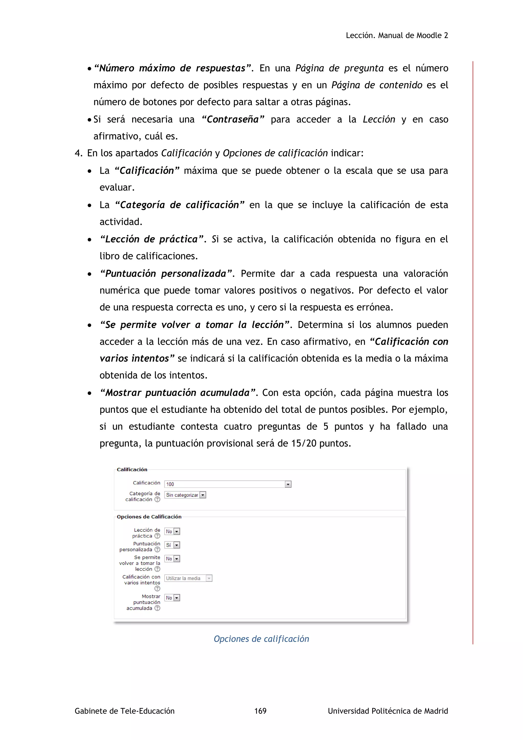 Lección. Manual de Moodle 2
Gabinete de Tele-Educación 169 Universidad Politécnica de Madrid
 “Número máximo de respuestas”. En una Página de pregunta es el número
máximo por defecto de posibles respuestas y en un Página de contenido es el
número de botones por defecto para saltar a otras páginas.
 Si será necesaria una “Contraseña” para acceder a la Lección y en caso
afirmativo, cuál es.
4. En los apartados Calificación y Opciones de calificación indicar:
 La “Calificación” máxima que se puede obtener o la escala que se usa para
evaluar.
 La “Categoría de calificación” en la que se incluye la calificación de esta
actividad.
 “Lección de práctica”. Si se activa, la calificación obtenida no figura en el
libro de calificaciones.
 “Puntuación personalizada”. Permite dar a cada respuesta una valoración
numérica que puede tomar valores positivos o negativos. Por defecto el valor
de una respuesta correcta es uno, y cero si la respuesta es errónea.
 “Se permite volver a tomar la lección”. Determina si los alumnos pueden
acceder a la lección más de una vez. En caso afirmativo, en “Calificación con
varios intentos” se indicará si la calificación obtenida es la media o la máxima
obtenida de los intentos.
 “Mostrar puntuación acumulada”. Con esta opción, cada página muestra los
puntos que el estudiante ha obtenido del total de puntos posibles. Por ejemplo,
si un estudiante contesta cuatro preguntas de 5 puntos y ha fallado una
pregunta, la puntuación provisional será de 15/20 puntos.
Opciones de calificación
 