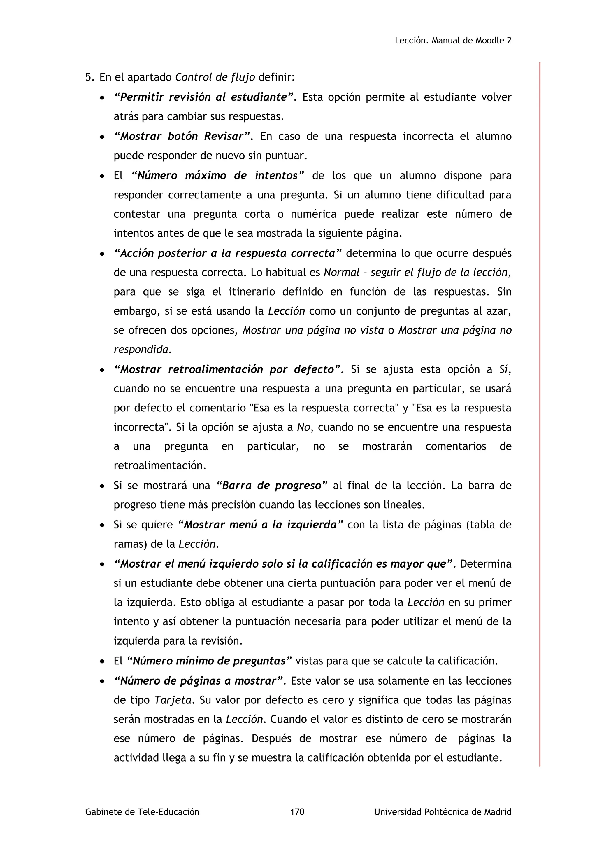 Lección. Manual de Moodle 2
Gabinete de Tele-Educación 170 Universidad Politécnica de Madrid
5. En el apartado Control de flujo definir:
 “Permitir revisión al estudiante”. Esta opción permite al estudiante volver
atrás para cambiar sus respuestas.
 “Mostrar botón Revisar”. En caso de una respuesta incorrecta el alumno
puede responder de nuevo sin puntuar.
 El “Número máximo de intentos” de los que un alumno dispone para
responder correctamente a una pregunta. Si un alumno tiene dificultad para
contestar una pregunta corta o numérica puede realizar este número de
intentos antes de que le sea mostrada la siguiente página.
 “Acción posterior a la respuesta correcta” determina lo que ocurre después
de una respuesta correcta. Lo habitual es Normal – seguir el flujo de la lección,
para que se siga el itinerario definido en función de las respuestas. Sin
embargo, si se está usando la Lección como un conjunto de preguntas al azar,
se ofrecen dos opciones, Mostrar una página no vista o Mostrar una página no
respondida.
 “Mostrar retroalimentación por defecto”. Si se ajusta esta opción a Sí,
cuando no se encuentre una respuesta a una pregunta en particular, se usará
por defecto el comentario "Esa es la respuesta correcta" y "Esa es la respuesta
incorrecta". Si la opción se ajusta a No, cuando no se encuentre una respuesta
a una pregunta en particular, no se mostrarán comentarios de
retroalimentación.
 Si se mostrará una “Barra de progreso” al final de la lección. La barra de
progreso tiene más precisión cuando las lecciones son lineales.
 Si se quiere “Mostrar menú a la izquierda” con la lista de páginas (tabla de
ramas) de la Lección.
 “Mostrar el menú izquierdo solo si la calificación es mayor que”. Determina
si un estudiante debe obtener una cierta puntuación para poder ver el menú de
la izquierda. Esto obliga al estudiante a pasar por toda la Lección en su primer
intento y así obtener la puntuación necesaria para poder utilizar el menú de la
izquierda para la revisión.
 El “Número mínimo de preguntas” vistas para que se calcule la calificación.
 “Número de páginas a mostrar”. Este valor se usa solamente en las lecciones
de tipo Tarjeta. Su valor por defecto es cero y significa que todas las páginas
serán mostradas en la Lección. Cuando el valor es distinto de cero se mostrarán
ese número de páginas. Después de mostrar ese número de páginas la
actividad llega a su fin y se muestra la calificación obtenida por el estudiante.
 