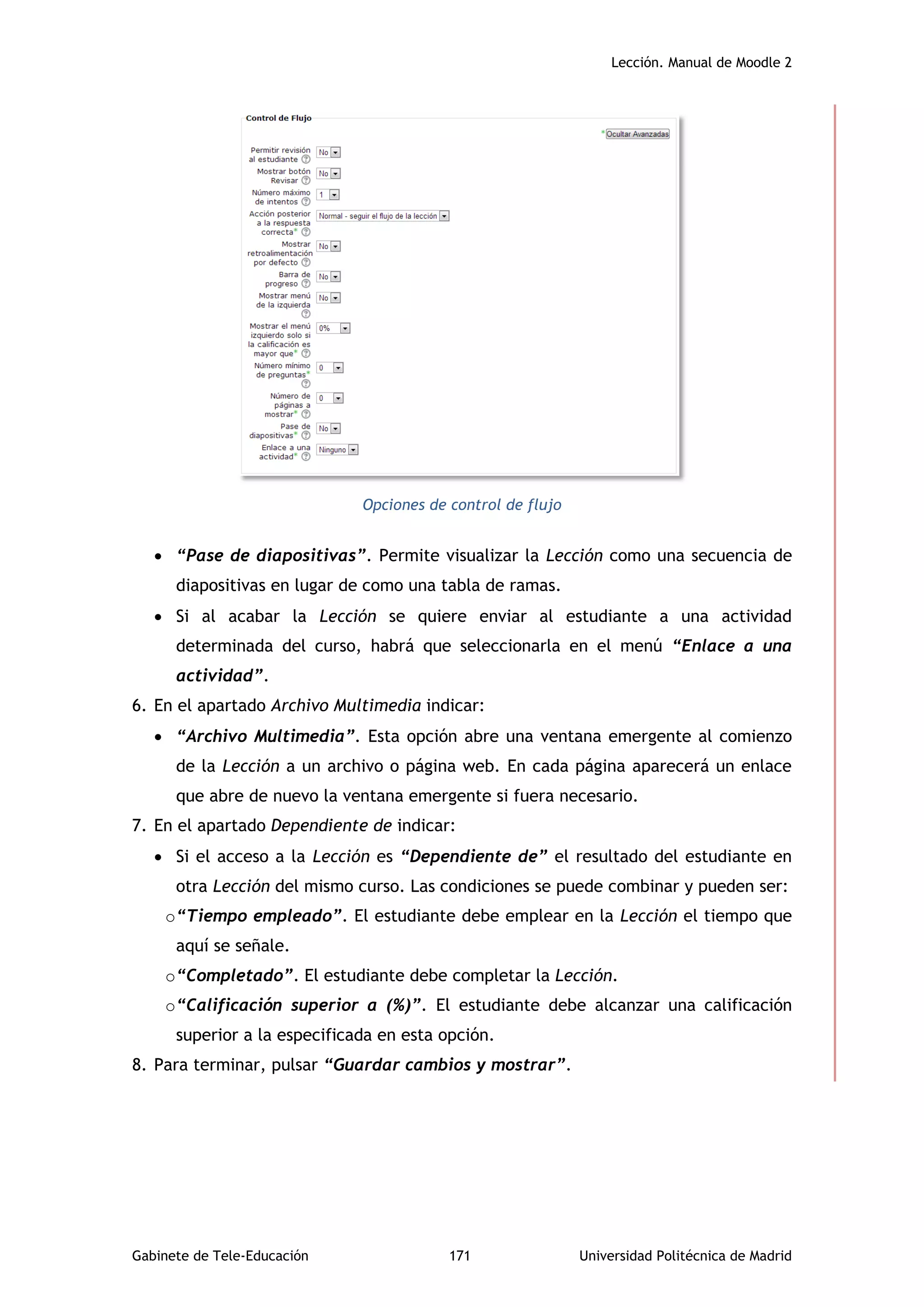 Lección. Manual de Moodle 2
Gabinete de Tele-Educación 171 Universidad Politécnica de Madrid
Opciones de control de flujo
 “Pase de diapositivas”. Permite visualizar la Lección como una secuencia de
diapositivas en lugar de como una tabla de ramas.
 Si al acabar la Lección se quiere enviar al estudiante a una actividad
determinada del curso, habrá que seleccionarla en el menú “Enlace a una
actividad”.
6. En el apartado Archivo Multimedia indicar:
 “Archivo Multimedia”. Esta opción abre una ventana emergente al comienzo
de la Lección a un archivo o página web. En cada página aparecerá un enlace
que abre de nuevo la ventana emergente si fuera necesario.
7. En el apartado Dependiente de indicar:
 Si el acceso a la Lección es “Dependiente de” el resultado del estudiante en
otra Lección del mismo curso. Las condiciones se puede combinar y pueden ser:
o“Tiempo empleado”. El estudiante debe emplear en la Lección el tiempo que
aquí se señale.
o“Completado”. El estudiante debe completar la Lección.
o“Calificación superior a (%)”. El estudiante debe alcanzar una calificación
superior a la especificada en esta opción.
8. Para terminar, pulsar “Guardar cambios y mostrar”.
 