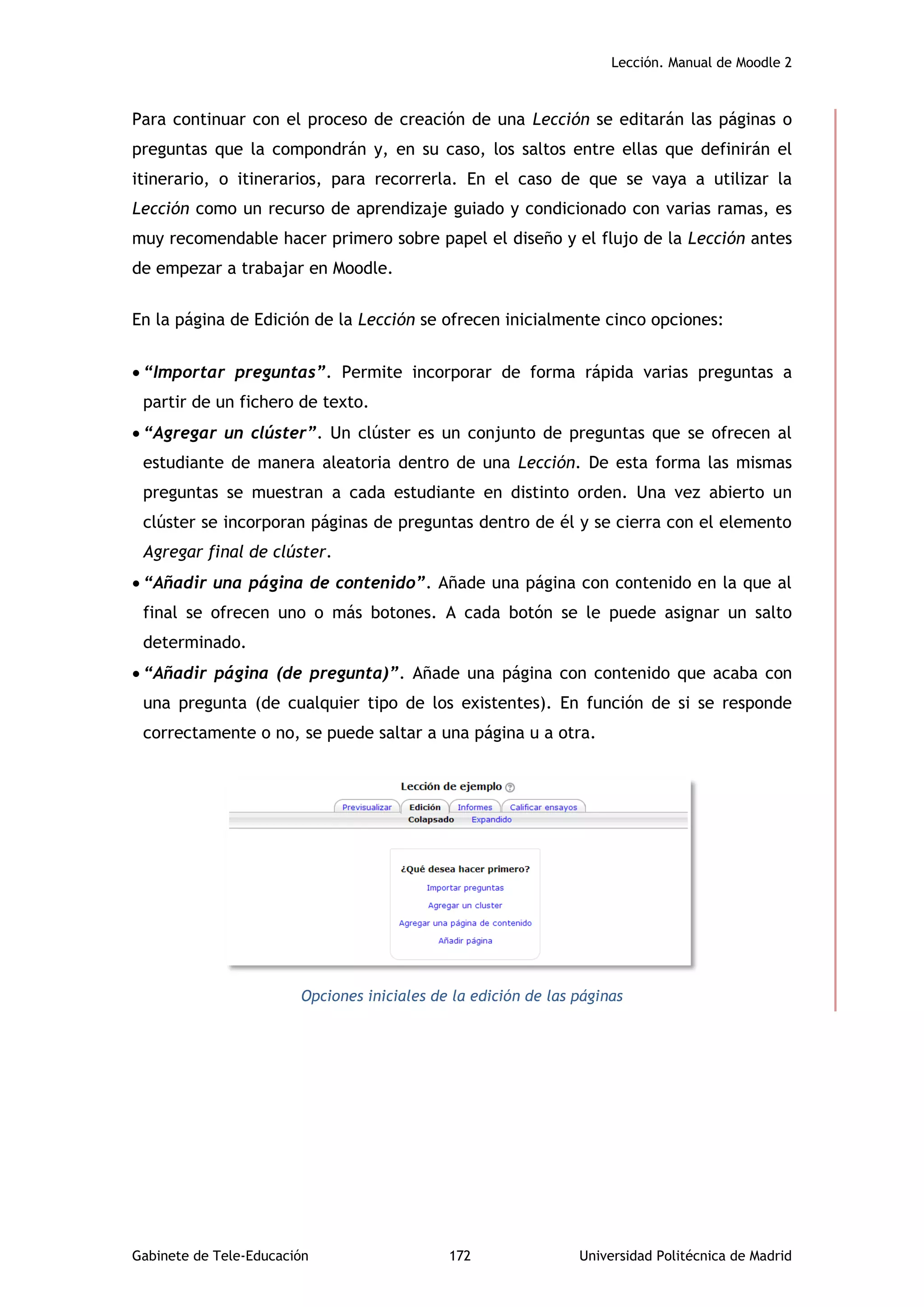 Lección. Manual de Moodle 2
Gabinete de Tele-Educación 172 Universidad Politécnica de Madrid
Para continuar con el proceso de creación de una Lección se editarán las páginas o
preguntas que la compondrán y, en su caso, los saltos entre ellas que definirán el
itinerario, o itinerarios, para recorrerla. En el caso de que se vaya a utilizar la
Lección como un recurso de aprendizaje guiado y condicionado con varias ramas, es
muy recomendable hacer primero sobre papel el diseño y el flujo de la Lección antes
de empezar a trabajar en Moodle.
En la página de Edición de la Lección se ofrecen inicialmente cinco opciones:
 “Importar preguntas”. Permite incorporar de forma rápida varias preguntas a
partir de un fichero de texto.
 “Agregar un clúster”. Un clúster es un conjunto de preguntas que se ofrecen al
estudiante de manera aleatoria dentro de una Lección. De esta forma las mismas
preguntas se muestran a cada estudiante en distinto orden. Una vez abierto un
clúster se incorporan páginas de preguntas dentro de él y se cierra con el elemento
Agregar final de clúster.
 “Añadir una página de contenido”. Añade una página con contenido en la que al
final se ofrecen uno o más botones. A cada botón se le puede asignar un salto
determinado.
 “Añadir página (de pregunta)”. Añade una página con contenido que acaba con
una pregunta (de cualquier tipo de los existentes). En función de si se responde
correctamente o no, se puede saltar a una página u a otra.
Opciones iniciales de la edición de las páginas
 