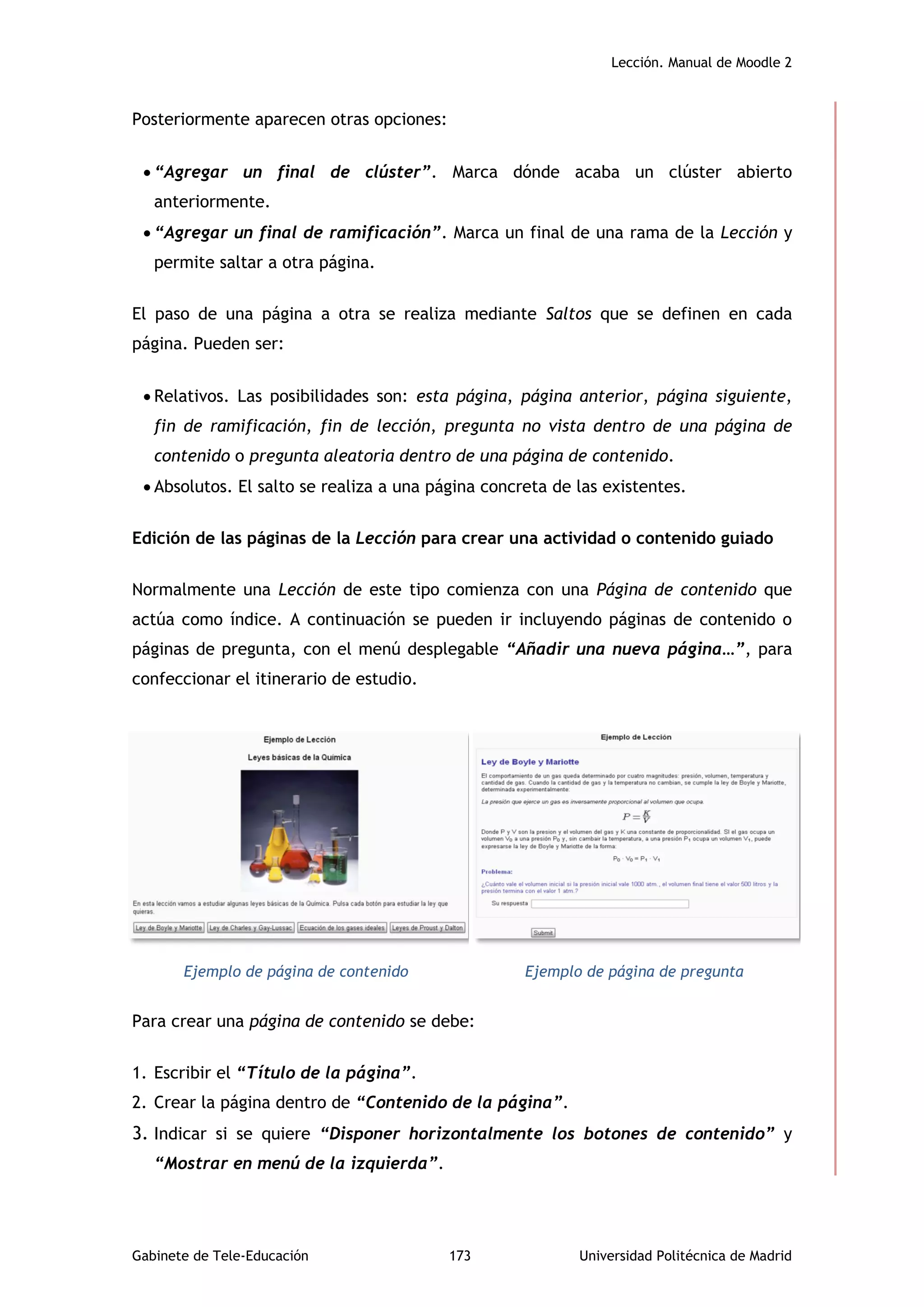 Lección. Manual de Moodle 2
Gabinete de Tele-Educación 173 Universidad Politécnica de Madrid
Posteriormente aparecen otras opciones:
 “Agregar un final de clúster”. Marca dónde acaba un clúster abierto
anteriormente.
 “Agregar un final de ramificación”. Marca un final de una rama de la Lección y
permite saltar a otra página.
El paso de una página a otra se realiza mediante Saltos que se definen en cada
página. Pueden ser:
 Relativos. Las posibilidades son: esta página, página anterior, página siguiente,
fin de ramificación, fin de lección, pregunta no vista dentro de una página de
contenido o pregunta aleatoria dentro de una página de contenido.
 Absolutos. El salto se realiza a una página concreta de las existentes.
Edición de las páginas de la Lección para crear una actividad o contenido guiado
Normalmente una Lección de este tipo comienza con una Página de contenido que
actúa como índice. A continuación se pueden ir incluyendo páginas de contenido o
páginas de pregunta, con el menú desplegable “Añadir una nueva página…”, para
confeccionar el itinerario de estudio.
Ejemplo de página de contenido Ejemplo de página de pregunta
Para crear una página de contenido se debe:
1. Escribir el “Título de la página”.
2. Crear la página dentro de “Contenido de la página”.
3. Indicar si se quiere “Disponer horizontalmente los botones de contenido” y
“Mostrar en menú de la izquierda”.
 