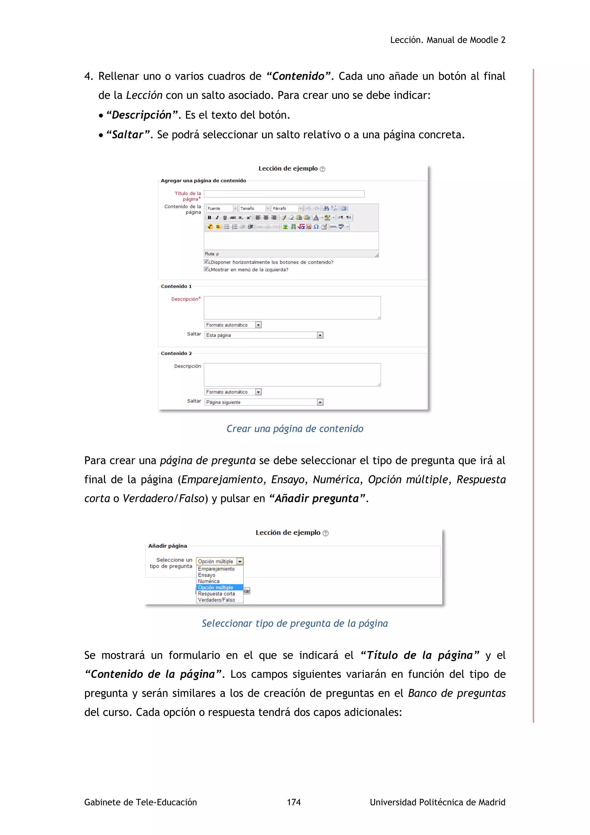 Lección. Manual de Moodle 2
Gabinete de Tele-Educación 174 Universidad Politécnica de Madrid
4. Rellenar uno o varios cuadros de “Contenido”. Cada uno añade un botón al final
de la Lección con un salto asociado. Para crear uno se debe indicar:
 “Descripción”. Es el texto del botón.
 “Saltar”. Se podrá seleccionar un salto relativo o a una página concreta.
Crear una página de contenido
Para crear una página de pregunta se debe seleccionar el tipo de pregunta que irá al
final de la página (Emparejamiento, Ensayo, Numérica, Opción múltiple, Respuesta
corta o Verdadero/Falso) y pulsar en “Añadir pregunta”.
Seleccionar tipo de pregunta de la página
Se mostrará un formulario en el que se indicará el “Título de la página” y el
“Contenido de la página”. Los campos siguientes variarán en función del tipo de
pregunta y serán similares a los de creación de preguntas en el Banco de preguntas
del curso. Cada opción o respuesta tendrá dos capos adicionales:
 