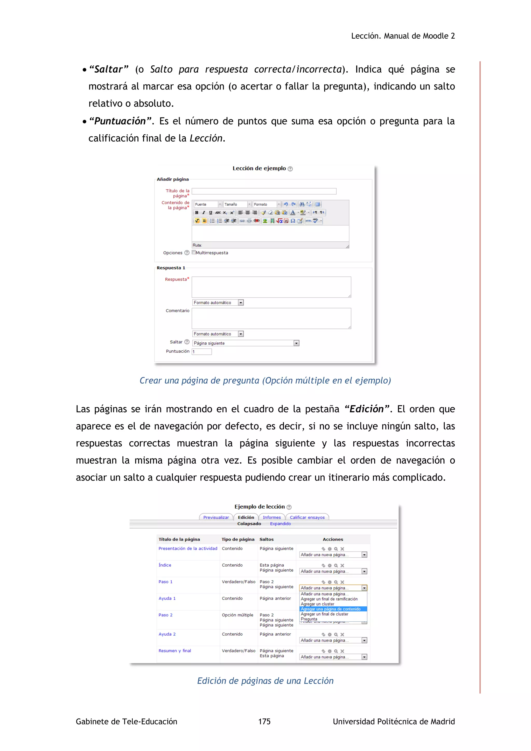 Lección. Manual de Moodle 2
Gabinete de Tele-Educación 175 Universidad Politécnica de Madrid
 “Saltar” (o Salto para respuesta correcta/incorrecta). Indica qué página se
mostrará al marcar esa opción (o acertar o fallar la pregunta), indicando un salto
relativo o absoluto.
 “Puntuación”. Es el número de puntos que suma esa opción o pregunta para la
calificación final de la Lección.
Crear una página de pregunta (Opción múltiple en el ejemplo)
Las páginas se irán mostrando en el cuadro de la pestaña “Edición”. El orden que
aparece es el de navegación por defecto, es decir, si no se incluye ningún salto, las
respuestas correctas muestran la página siguiente y las respuestas incorrectas
muestran la misma página otra vez. Es posible cambiar el orden de navegación o
asociar un salto a cualquier respuesta pudiendo crear un itinerario más complicado.
Edición de páginas de una Lección
 