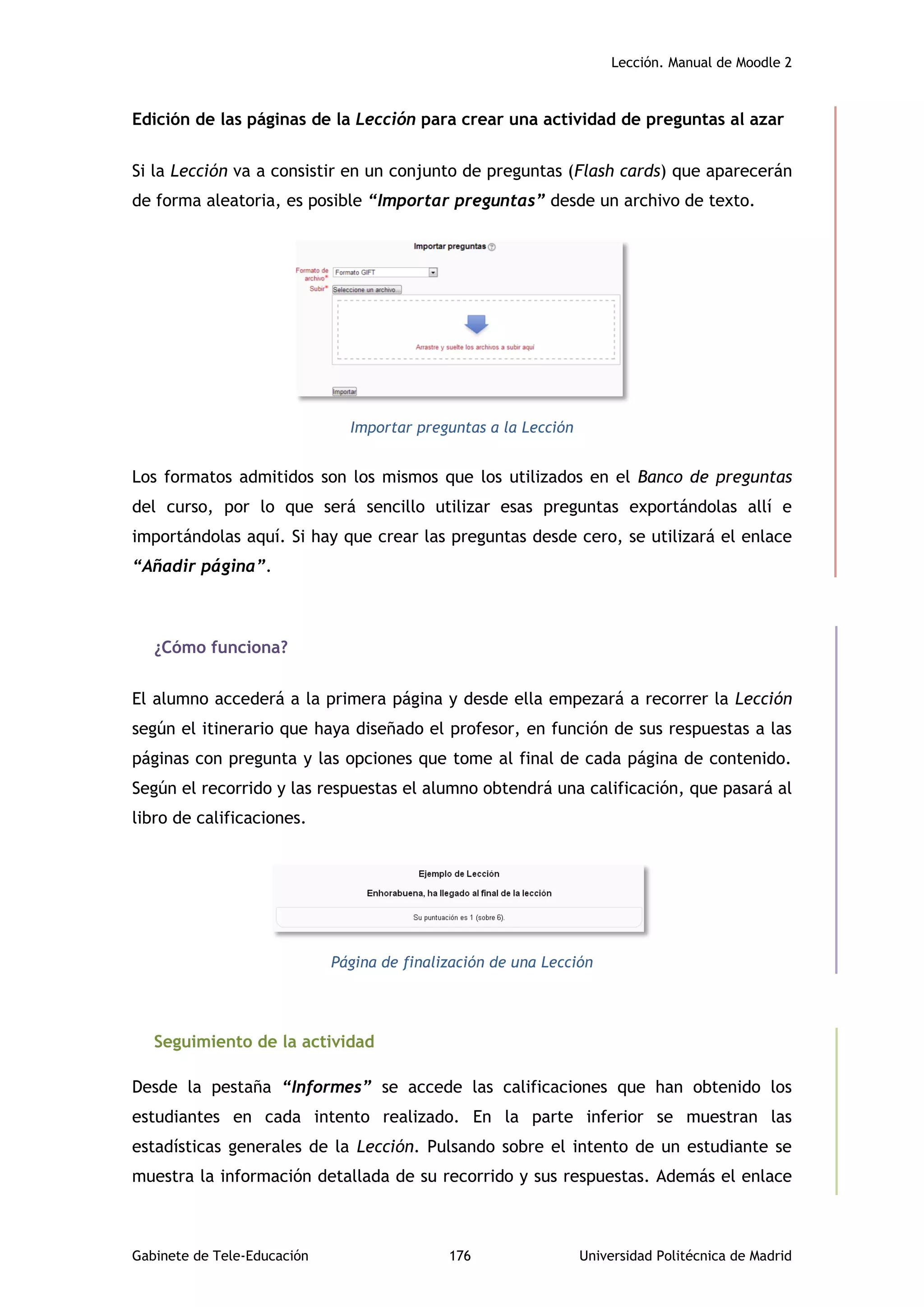 Lección. Manual de Moodle 2
Gabinete de Tele-Educación 176 Universidad Politécnica de Madrid
Edición de las páginas de la Lección para crear una actividad de preguntas al azar
Si la Lección va a consistir en un conjunto de preguntas (Flash cards) que aparecerán
de forma aleatoria, es posible “Importar preguntas” desde un archivo de texto.
Importar preguntas a la Lección
Los formatos admitidos son los mismos que los utilizados en el Banco de preguntas
del curso, por lo que será sencillo utilizar esas preguntas exportándolas allí e
importándolas aquí. Si hay que crear las preguntas desde cero, se utilizará el enlace
“Añadir página”.
¿Cómo funciona?
El alumno accederá a la primera página y desde ella empezará a recorrer la Lección
según el itinerario que haya diseñado el profesor, en función de sus respuestas a las
páginas con pregunta y las opciones que tome al final de cada página de contenido.
Según el recorrido y las respuestas el alumno obtendrá una calificación, que pasará al
libro de calificaciones.
Página de finalización de una Lección
Seguimiento de la actividad
Desde la pestaña “Informes” se accede las calificaciones que han obtenido los
estudiantes en cada intento realizado. En la parte inferior se muestran las
estadísticas generales de la Lección. Pulsando sobre el intento de un estudiante se
muestra la información detallada de su recorrido y sus respuestas. Además el enlace
 