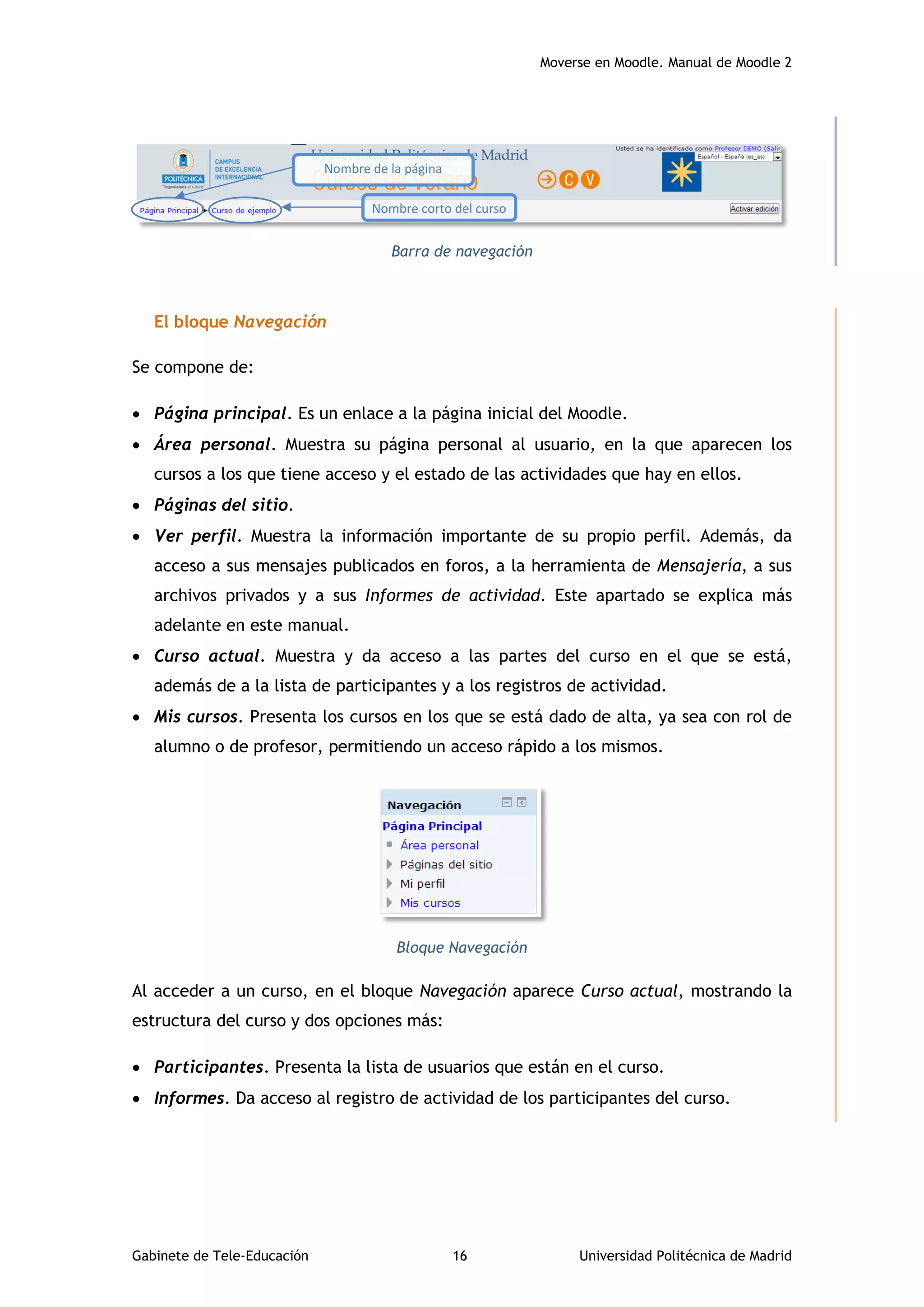 Moverse en Moodle. Manual de Moodle 2
Gabinete de Tele-Educación 16 Universidad Politécnica de Madrid
Barra de navegación
El bloque Navegación
Se compone de:
 Página principal. Es un enlace a la página inicial del Moodle.
 Área personal. Muestra su página personal al usuario, en la que aparecen los
cursos a los que tiene acceso y el estado de las actividades que hay en ellos.
 Páginas del sitio.
 Ver perfil. Muestra la información importante de su propio perfil. Además, da
acceso a sus mensajes publicados en foros, a la herramienta de Mensajería, a sus
archivos privados y a sus Informes de actividad. Este apartado se explica más
adelante en este manual.
 Curso actual. Muestra y da acceso a las partes del curso en el que se está,
además de a la lista de participantes y a los registros de actividad.
 Mis cursos. Presenta los cursos en los que se está dado de alta, ya sea con rol de
alumno o de profesor, permitiendo un acceso rápido a los mismos.
Bloque Navegación
Al acceder a un curso, en el bloque Navegación aparece Curso actual, mostrando la
estructura del curso y dos opciones más:
 Participantes. Presenta la lista de usuarios que están en el curso.
 Informes. Da acceso al registro de actividad de los participantes del curso.
Nombre corto del curso
Nombre de la página
principal
 
