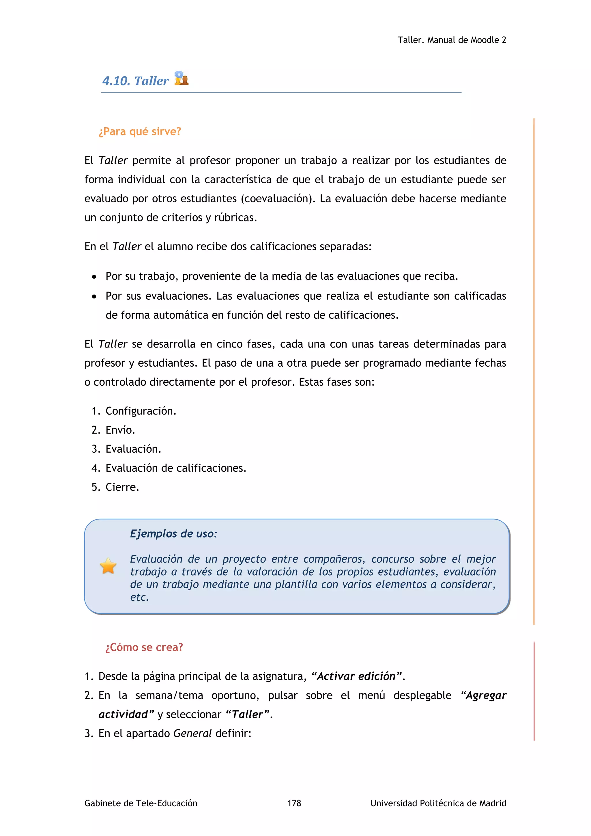Taller. Manual de Moodle 2
Gabinete de Tele-Educación 178 Universidad Politécnica de Madrid
4.10. Taller
¿Para qué sirve?
El Taller permite al profesor proponer un trabajo a realizar por los estudiantes de
forma individual con la característica de que el trabajo de un estudiante puede ser
evaluado por otros estudiantes (coevaluación). La evaluación debe hacerse mediante
un conjunto de criterios y rúbricas.
En el Taller el alumno recibe dos calificaciones separadas:
 Por su trabajo, proveniente de la media de las evaluaciones que reciba.
 Por sus evaluaciones. Las evaluaciones que realiza el estudiante son calificadas
de forma automática en función del resto de calificaciones.
El Taller se desarrolla en cinco fases, cada una con unas tareas determinadas para
profesor y estudiantes. El paso de una a otra puede ser programado mediante fechas
o controlado directamente por el profesor. Estas fases son:
1. Configuración.
2. Envío.
3. Evaluación.
4. Evaluación de calificaciones.
5. Cierre.
¿Cómo se crea?
1. Desde la página principal de la asignatura, “Activar edición”.
2. En la semana/tema oportuno, pulsar sobre el menú desplegable “Agregar
actividad” y seleccionar “Taller”.
3. En el apartado General definir:
Ejemplos de uso:
Evaluación de un proyecto entre compañeros, concurso sobre el mejor
trabajo a través de la valoración de los propios estudiantes, evaluación
de un trabajo mediante una plantilla con varios elementos a considerar,
etc.
 