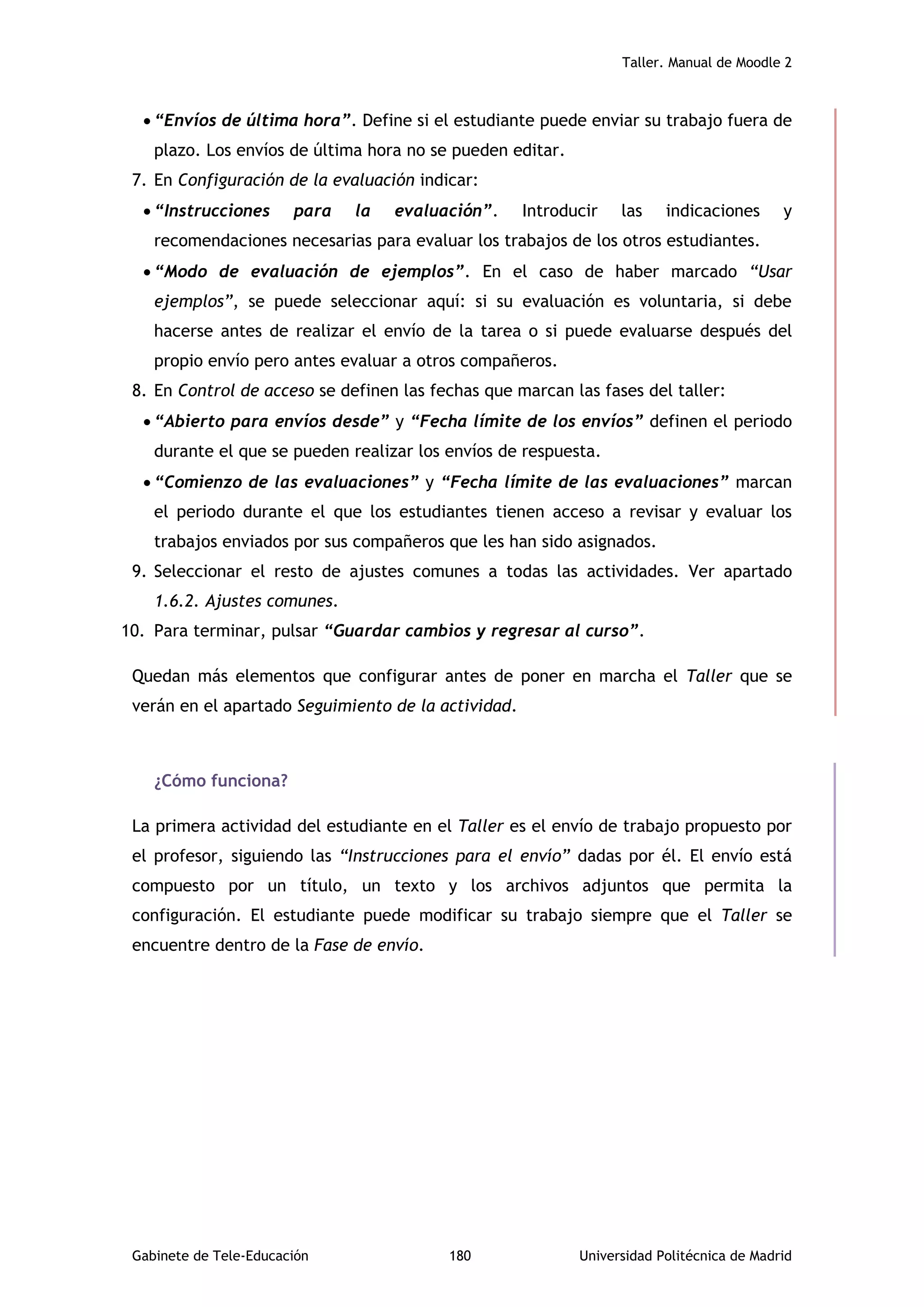 Taller. Manual de Moodle 2
Gabinete de Tele-Educación 180 Universidad Politécnica de Madrid
 “Envíos de última hora”. Define si el estudiante puede enviar su trabajo fuera de
plazo. Los envíos de última hora no se pueden editar.
7. En Configuración de la evaluación indicar:
 “Instrucciones para la evaluación”. Introducir las indicaciones y
recomendaciones necesarias para evaluar los trabajos de los otros estudiantes.
 “Modo de evaluación de ejemplos”. En el caso de haber marcado “Usar
ejemplos”, se puede seleccionar aquí: si su evaluación es voluntaria, si debe
hacerse antes de realizar el envío de la tarea o si puede evaluarse después del
propio envío pero antes evaluar a otros compañeros.
8. En Control de acceso se definen las fechas que marcan las fases del taller:
 “Abierto para envíos desde” y “Fecha límite de los envíos” definen el periodo
durante el que se pueden realizar los envíos de respuesta.
 “Comienzo de las evaluaciones” y “Fecha límite de las evaluaciones” marcan
el periodo durante el que los estudiantes tienen acceso a revisar y evaluar los
trabajos enviados por sus compañeros que les han sido asignados.
9. Seleccionar el resto de ajustes comunes a todas las actividades. Ver apartado
1.6.2. Ajustes comunes.
10. Para terminar, pulsar “Guardar cambios y regresar al curso”.
Quedan más elementos que configurar antes de poner en marcha el Taller que se
verán en el apartado Seguimiento de la actividad.
¿Cómo funciona?
La primera actividad del estudiante en el Taller es el envío de trabajo propuesto por
el profesor, siguiendo las “Instrucciones para el envío” dadas por él. El envío está
compuesto por un título, un texto y los archivos adjuntos que permita la
configuración. El estudiante puede modificar su trabajo siempre que el Taller se
encuentre dentro de la Fase de envío.
 