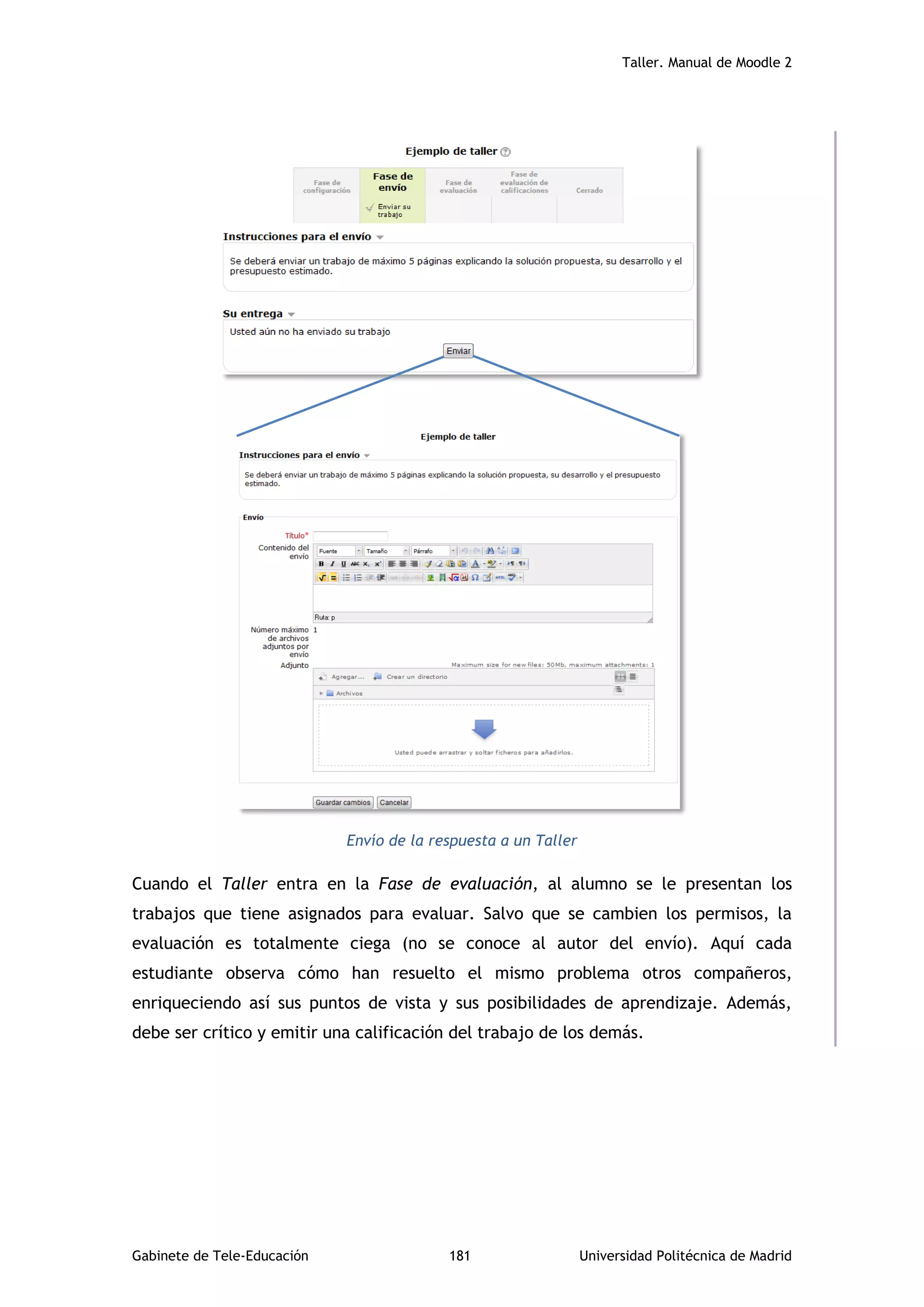 Taller. Manual de Moodle 2
Gabinete de Tele-Educación 181 Universidad Politécnica de Madrid
Envío de la respuesta a un Taller
Cuando el Taller entra en la Fase de evaluación, al alumno se le presentan los
trabajos que tiene asignados para evaluar. Salvo que se cambien los permisos, la
evaluación es totalmente ciega (no se conoce al autor del envío). Aquí cada
estudiante observa cómo han resuelto el mismo problema otros compañeros,
enriqueciendo así sus puntos de vista y sus posibilidades de aprendizaje. Además,
debe ser crítico y emitir una calificación del trabajo de los demás.
 