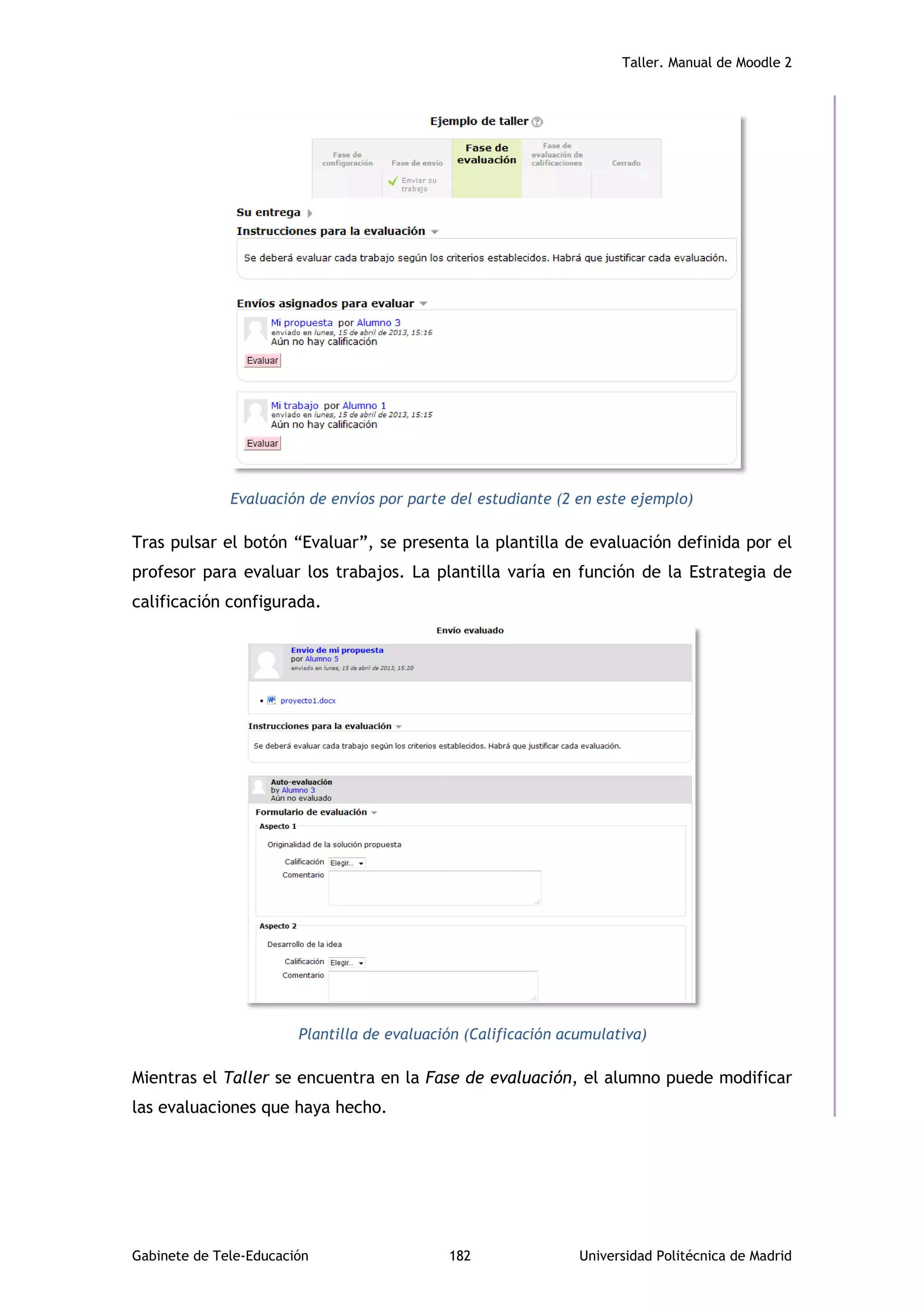 Taller. Manual de Moodle 2
Gabinete de Tele-Educación 182 Universidad Politécnica de Madrid
Evaluación de envíos por parte del estudiante (2 en este ejemplo)
Tras pulsar el botón “Evaluar”, se presenta la plantilla de evaluación definida por el
profesor para evaluar los trabajos. La plantilla varía en función de la Estrategia de
calificación configurada.
Plantilla de evaluación (Calificación acumulativa)
Mientras el Taller se encuentra en la Fase de evaluación, el alumno puede modificar
las evaluaciones que haya hecho.
 