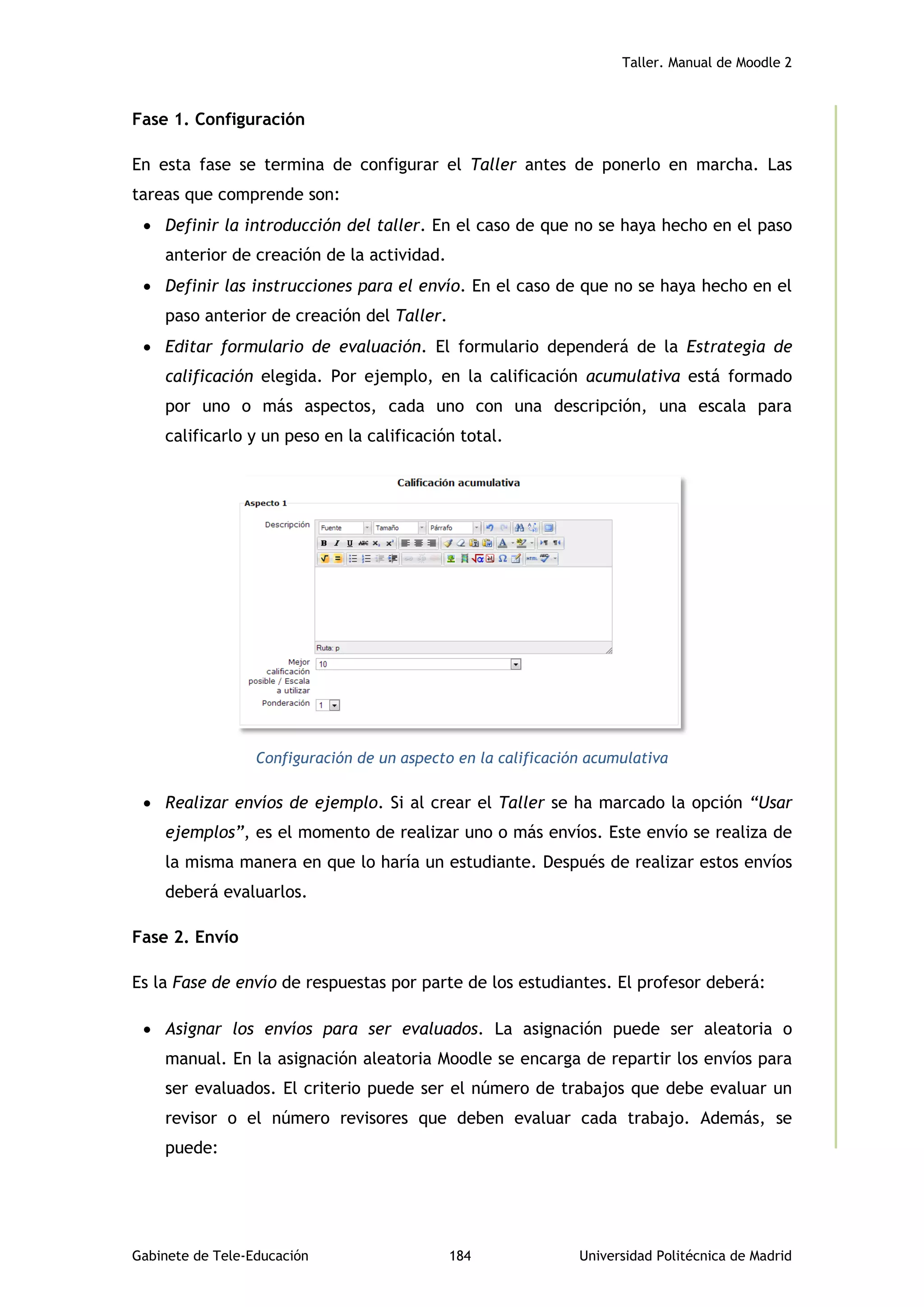 Taller. Manual de Moodle 2
Gabinete de Tele-Educación 184 Universidad Politécnica de Madrid
Fase 1. Configuración
En esta fase se termina de configurar el Taller antes de ponerlo en marcha. Las
tareas que comprende son:
 Definir la introducción del taller. En el caso de que no se haya hecho en el paso
anterior de creación de la actividad.
 Definir las instrucciones para el envío. En el caso de que no se haya hecho en el
paso anterior de creación del Taller.
 Editar formulario de evaluación. El formulario dependerá de la Estrategia de
calificación elegida. Por ejemplo, en la calificación acumulativa está formado
por uno o más aspectos, cada uno con una descripción, una escala para
calificarlo y un peso en la calificación total.
Configuración de un aspecto en la calificación acumulativa
 Realizar envíos de ejemplo. Si al crear el Taller se ha marcado la opción “Usar
ejemplos”, es el momento de realizar uno o más envíos. Este envío se realiza de
la misma manera en que lo haría un estudiante. Después de realizar estos envíos
deberá evaluarlos.
Fase 2. Envío
Es la Fase de envío de respuestas por parte de los estudiantes. El profesor deberá:
 Asignar los envíos para ser evaluados. La asignación puede ser aleatoria o
manual. En la asignación aleatoria Moodle se encarga de repartir los envíos para
ser evaluados. El criterio puede ser el número de trabajos que debe evaluar un
revisor o el número revisores que deben evaluar cada trabajo. Además, se
puede:
 