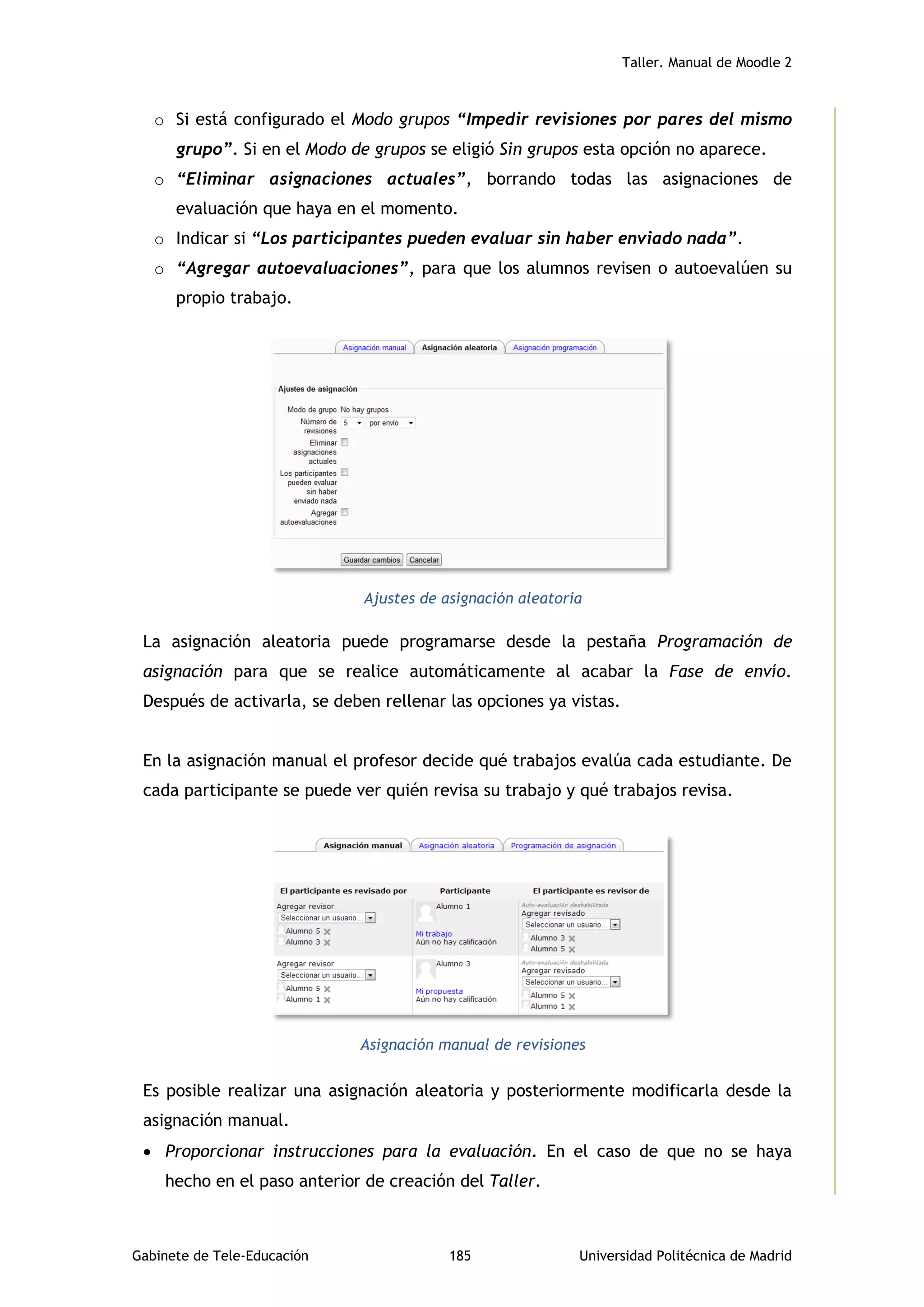 Taller. Manual de Moodle 2
Gabinete de Tele-Educación 185 Universidad Politécnica de Madrid
o Si está configurado el Modo grupos “Impedir revisiones por pares del mismo
grupo”. Si en el Modo de grupos se eligió Sin grupos esta opción no aparece.
o “Eliminar asignaciones actuales”, borrando todas las asignaciones de
evaluación que haya en el momento.
o Indicar si “Los participantes pueden evaluar sin haber enviado nada”.
o “Agregar autoevaluaciones”, para que los alumnos revisen o autoevalúen su
propio trabajo.
Ajustes de asignación aleatoria
La asignación aleatoria puede programarse desde la pestaña Programación de
asignación para que se realice automáticamente al acabar la Fase de envío.
Después de activarla, se deben rellenar las opciones ya vistas.
En la asignación manual el profesor decide qué trabajos evalúa cada estudiante. De
cada participante se puede ver quién revisa su trabajo y qué trabajos revisa.
Asignación manual de revisiones
Es posible realizar una asignación aleatoria y posteriormente modificarla desde la
asignación manual.
 Proporcionar instrucciones para la evaluación. En el caso de que no se haya
hecho en el paso anterior de creación del Taller.
 