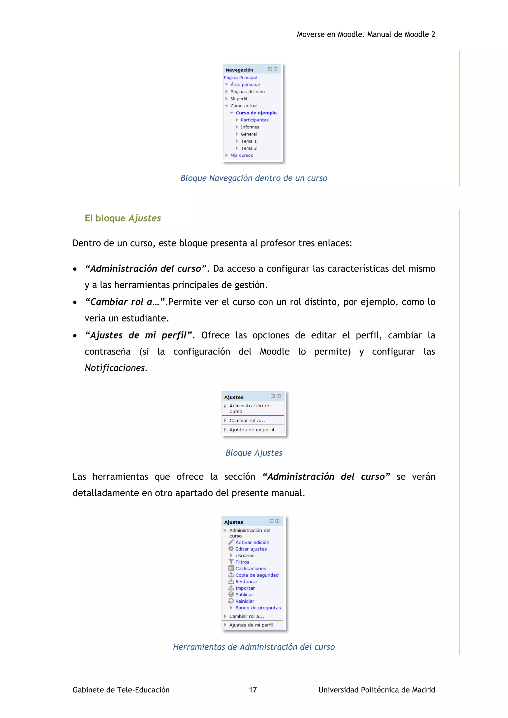 Moverse en Moodle. Manual de Moodle 2
Gabinete de Tele-Educación 17 Universidad Politécnica de Madrid
Bloque Navegación dentro de un curso
El bloque Ajustes
Dentro de un curso, este bloque presenta al profesor tres enlaces:
 “Administración del curso”. Da acceso a configurar las características del mismo
y a las herramientas principales de gestión.
 “Cambiar rol a…”.Permite ver el curso con un rol distinto, por ejemplo, como lo
vería un estudiante.
 “Ajustes de mi perfil”. Ofrece las opciones de editar el perfil, cambiar la
contraseña (si la configuración del Moodle lo permite) y configurar las
Notificaciones.
Bloque Ajustes
Las herramientas que ofrece la sección “Administración del curso” se verán
detalladamente en otro apartado del presente manual.
Herramientas de Administración del curso
 