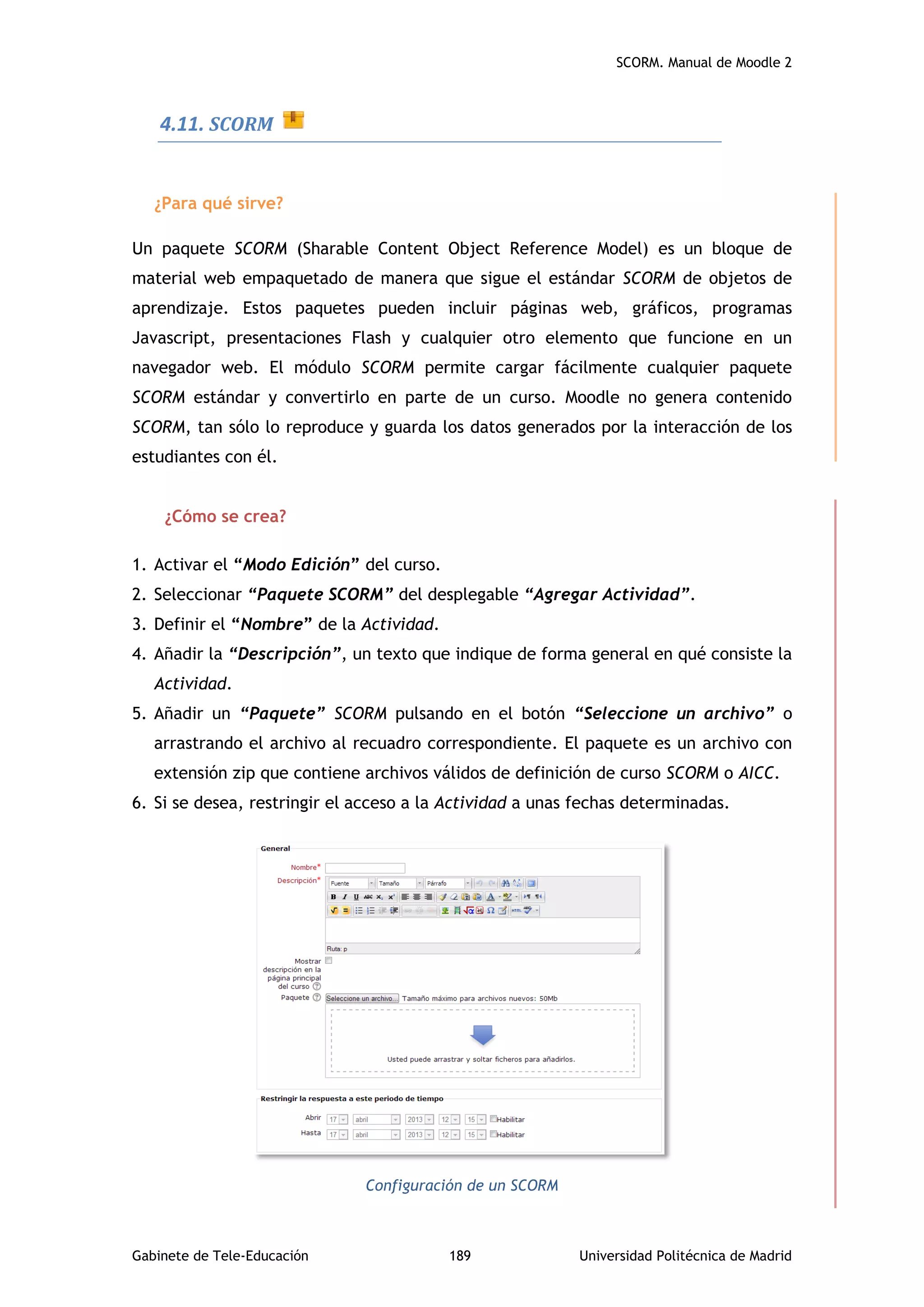 SCORM. Manual de Moodle 2
Gabinete de Tele-Educación 189 Universidad Politécnica de Madrid
4.11. SCORM
¿Para qué sirve?
Un paquete SCORM (Sharable Content Object Reference Model) es un bloque de
material web empaquetado de manera que sigue el estándar SCORM de objetos de
aprendizaje. Estos paquetes pueden incluir páginas web, gráficos, programas
Javascript, presentaciones Flash y cualquier otro elemento que funcione en un
navegador web. El módulo SCORM permite cargar fácilmente cualquier paquete
SCORM estándar y convertirlo en parte de un curso. Moodle no genera contenido
SCORM, tan sólo lo reproduce y guarda los datos generados por la interacción de los
estudiantes con él.
¿Cómo se crea?
1. Activar el “Modo Edición” del curso.
2. Seleccionar “Paquete SCORM” del desplegable “Agregar Actividad”.
3. Definir el “Nombre” de la Actividad.
4. Añadir la “Descripción”, un texto que indique de forma general en qué consiste la
Actividad.
5. Añadir un “Paquete” SCORM pulsando en el botón “Seleccione un archivo” o
arrastrando el archivo al recuadro correspondiente. El paquete es un archivo con
extensión zip que contiene archivos válidos de definición de curso SCORM o AICC.
6. Si se desea, restringir el acceso a la Actividad a unas fechas determinadas.
Configuración de un SCORM
 