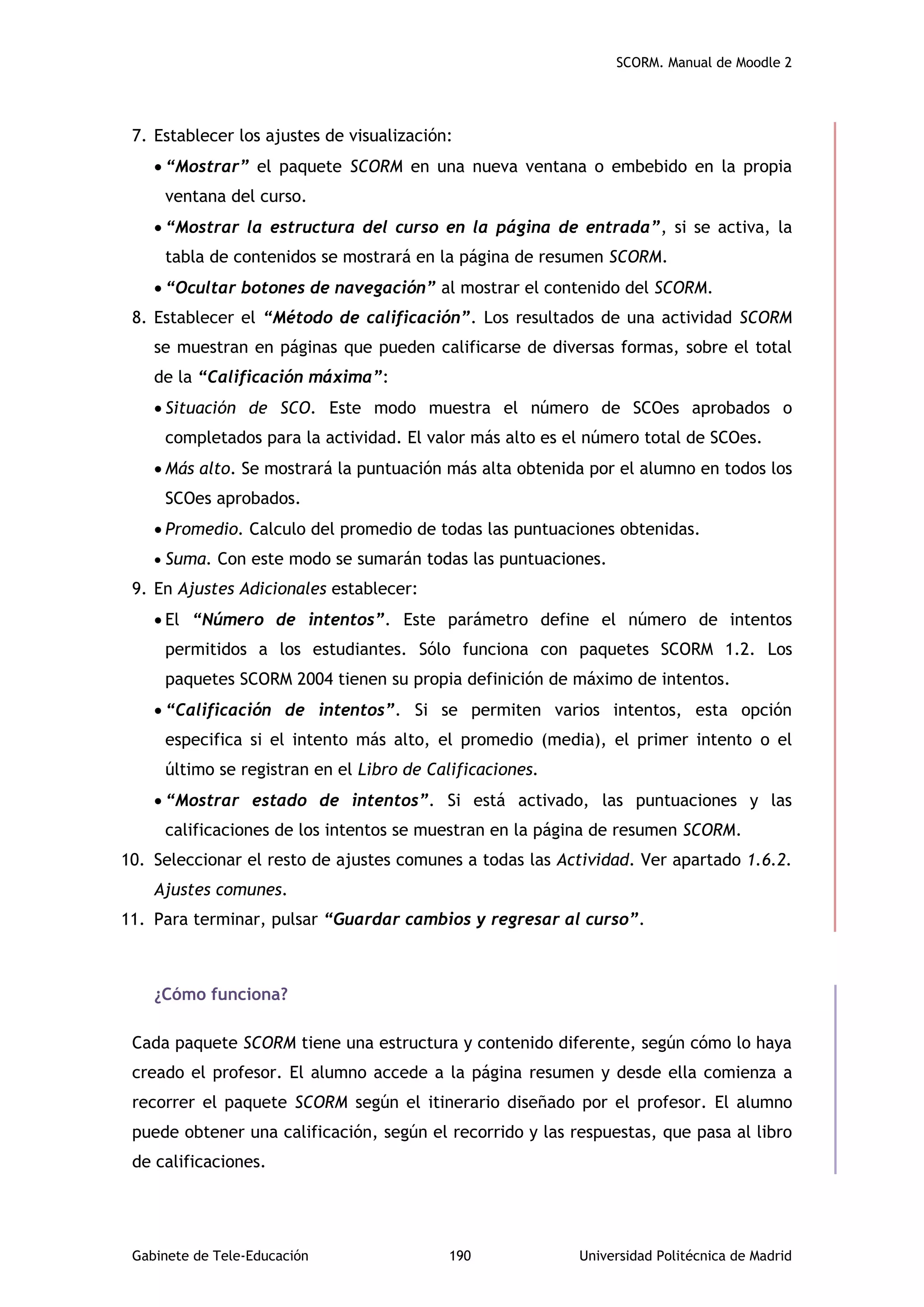 SCORM. Manual de Moodle 2
Gabinete de Tele-Educación 190 Universidad Politécnica de Madrid
7. Establecer los ajustes de visualización:
 “Mostrar” el paquete SCORM en una nueva ventana o embebido en la propia
ventana del curso.
 “Mostrar la estructura del curso en la página de entrada”, si se activa, la
tabla de contenidos se mostrará en la página de resumen SCORM.
 “Ocultar botones de navegación” al mostrar el contenido del SCORM.
8. Establecer el “Método de calificación”. Los resultados de una actividad SCORM
se muestran en páginas que pueden calificarse de diversas formas, sobre el total
de la “Calificación máxima”:
 Situación de SCO. Este modo muestra el número de SCOes aprobados o
completados para la actividad. El valor más alto es el número total de SCOes.
 Más alto. Se mostrará la puntuación más alta obtenida por el alumno en todos los
SCOes aprobados.
 Promedio. Calculo del promedio de todas las puntuaciones obtenidas.
 Suma. Con este modo se sumarán todas las puntuaciones.
9. En Ajustes Adicionales establecer:
 El “Número de intentos”. Este parámetro define el número de intentos
permitidos a los estudiantes. Sólo funciona con paquetes SCORM 1.2. Los
paquetes SCORM 2004 tienen su propia definición de máximo de intentos.
 “Calificación de intentos”. Si se permiten varios intentos, esta opción
especifica si el intento más alto, el promedio (media), el primer intento o el
último se registran en el Libro de Calificaciones.
 “Mostrar estado de intentos”. Si está activado, las puntuaciones y las
calificaciones de los intentos se muestran en la página de resumen SCORM.
10. Seleccionar el resto de ajustes comunes a todas las Actividad. Ver apartado 1.6.2.
Ajustes comunes.
11. Para terminar, pulsar “Guardar cambios y regresar al curso”.
¿Cómo funciona?
Cada paquete SCORM tiene una estructura y contenido diferente, según cómo lo haya
creado el profesor. El alumno accede a la página resumen y desde ella comienza a
recorrer el paquete SCORM según el itinerario diseñado por el profesor. El alumno
puede obtener una calificación, según el recorrido y las respuestas, que pasa al libro
de calificaciones.
 
