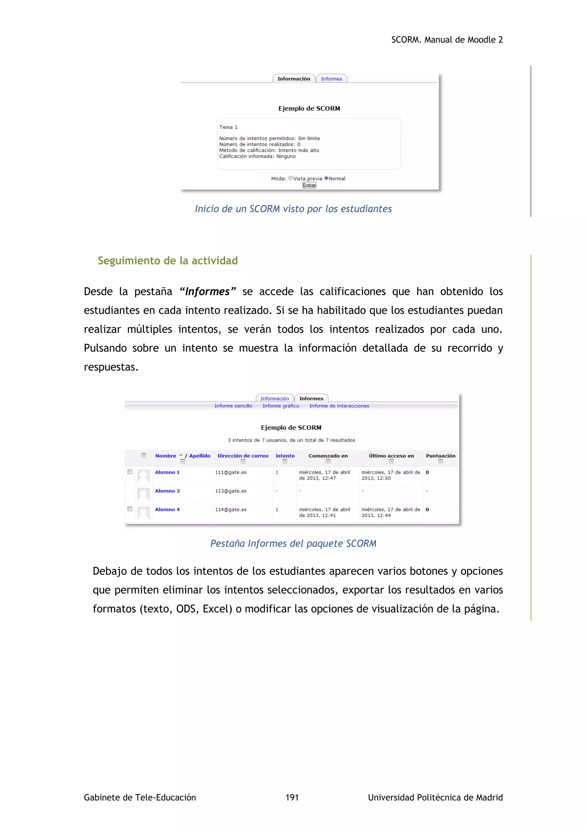 SCORM. Manual de Moodle 2
Gabinete de Tele-Educación 191 Universidad Politécnica de Madrid
Inicio de un SCORM visto por los estudiantes
Seguimiento de la actividad
Desde la pestaña “Informes” se accede las calificaciones que han obtenido los
estudiantes en cada intento realizado. Si se ha habilitado que los estudiantes puedan
realizar múltiples intentos, se verán todos los intentos realizados por cada uno.
Pulsando sobre un intento se muestra la información detallada de su recorrido y
respuestas.
Pestaña Informes del paquete SCORM
Debajo de todos los intentos de los estudiantes aparecen varios botones y opciones
que permiten eliminar los intentos seleccionados, exportar los resultados en varios
formatos (texto, ODS, Excel) o modificar las opciones de visualización de la página.
 
