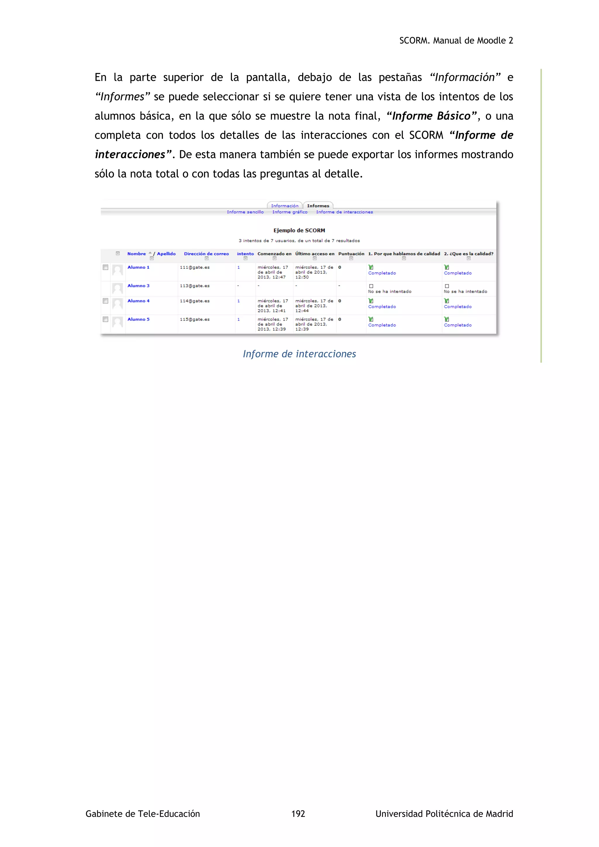 SCORM. Manual de Moodle 2
Gabinete de Tele-Educación 192 Universidad Politécnica de Madrid
En la parte superior de la pantalla, debajo de las pestañas “Información” e
“Informes” se puede seleccionar si se quiere tener una vista de los intentos de los
alumnos básica, en la que sólo se muestre la nota final, “Informe Básico”, o una
completa con todos los detalles de las interacciones con el SCORM “Informe de
interacciones”. De esta manera también se puede exportar los informes mostrando
sólo la nota total o con todas las preguntas al detalle.
Informe de interacciones
 