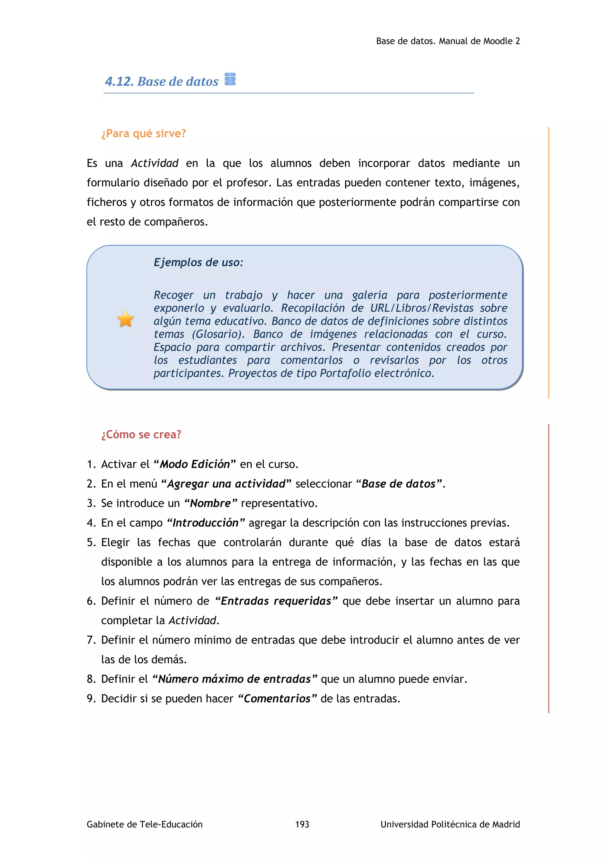 Base de datos. Manual de Moodle 2
Gabinete de Tele-Educación 193 Universidad Politécnica de Madrid
4.12. Base de datos
¿Para qué sirve?
Es una Actividad en la que los alumnos deben incorporar datos mediante un
formulario diseñado por el profesor. Las entradas pueden contener texto, imágenes,
ficheros y otros formatos de información que posteriormente podrán compartirse con
el resto de compañeros.
¿Cómo se crea?
1. Activar el “Modo Edición” en el curso.
2. En el menú “Agregar una actividad” seleccionar “Base de datos”.
3. Se introduce un “Nombre” representativo.
4. En el campo “Introducción” agregar la descripción con las instrucciones previas.
5. Elegir las fechas que controlarán durante qué días la base de datos estará
disponible a los alumnos para la entrega de información, y las fechas en las que
los alumnos podrán ver las entregas de sus compañeros.
6. Definir el número de “Entradas requeridas” que debe insertar un alumno para
completar la Actividad.
7. Definir el número mínimo de entradas que debe introducir el alumno antes de ver
las de los demás.
8. Definir el “Número máximo de entradas” que un alumno puede enviar.
9. Decidir si se pueden hacer “Comentarios” de las entradas.
Ejemplos de uso:
Recoger un trabajo y hacer una galería para posteriormente
exponerlo y evaluarlo. Recopilación de URL/Libros/Revistas sobre
algún tema educativo. Banco de datos de definiciones sobre distintos
temas (Glosario). Banco de imágenes relacionadas con el curso.
Espacio para compartir archivos. Presentar contenidos creados por
los estudiantes para comentarlos o revisarlos por los otros
participantes. Proyectos de tipo Portafolio electrónico.
 