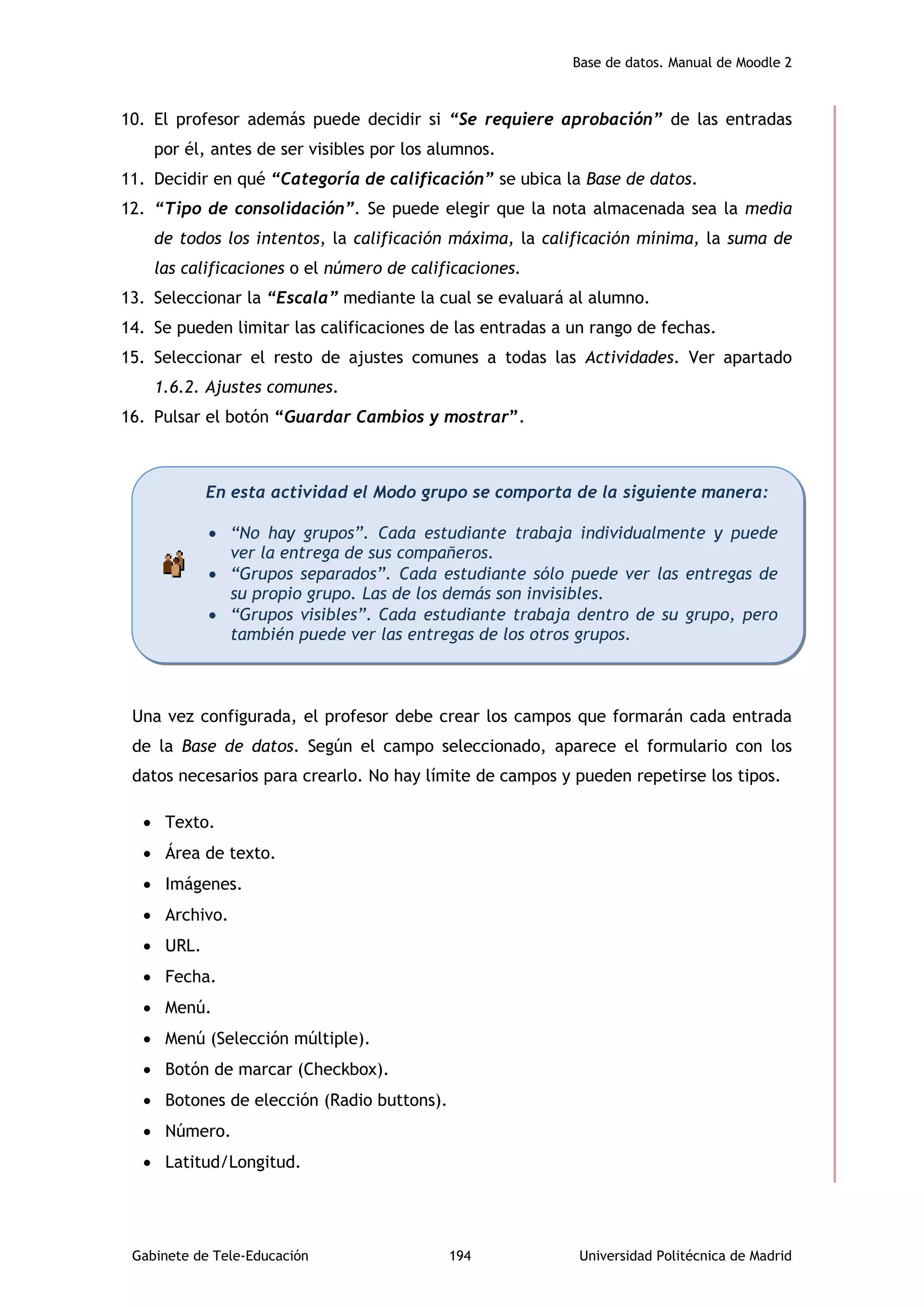 Base de datos. Manual de Moodle 2
Gabinete de Tele-Educación 194 Universidad Politécnica de Madrid
10. El profesor además puede decidir si “Se requiere aprobación” de las entradas
por él, antes de ser visibles por los alumnos.
11. Decidir en qué “Categoría de calificación” se ubica la Base de datos.
12. “Tipo de consolidación”. Se puede elegir que la nota almacenada sea la media
de todos los intentos, la calificación máxima, la calificación mínima, la suma de
las calificaciones o el número de calificaciones.
13. Seleccionar la “Escala” mediante la cual se evaluará al alumno.
14. Se pueden limitar las calificaciones de las entradas a un rango de fechas.
15. Seleccionar el resto de ajustes comunes a todas las Actividades. Ver apartado
1.6.2. Ajustes comunes.
16. Pulsar el botón “Guardar Cambios y mostrar”.
Una vez configurada, el profesor debe crear los campos que formarán cada entrada
de la Base de datos. Según el campo seleccionado, aparece el formulario con los
datos necesarios para crearlo. No hay límite de campos y pueden repetirse los tipos.
 Texto.
 Área de texto.
 Imágenes.
 Archivo.
 URL.
 Fecha.
 Menú.
 Menú (Selección múltiple).
 Botón de marcar (Checkbox).
 Botones de elección (Radio buttons).
 Número.
 Latitud/Longitud.
En esta actividad el Modo grupo se comporta de la siguiente manera:
 “No hay grupos”. Cada estudiante trabaja individualmente y puede
ver la entrega de sus compañeros.
 “Grupos separados”. Cada estudiante sólo puede ver las entregas de
su propio grupo. Las de los demás son invisibles.
 “Grupos visibles”. Cada estudiante trabaja dentro de su grupo, pero
también puede ver las entregas de los otros grupos.
 