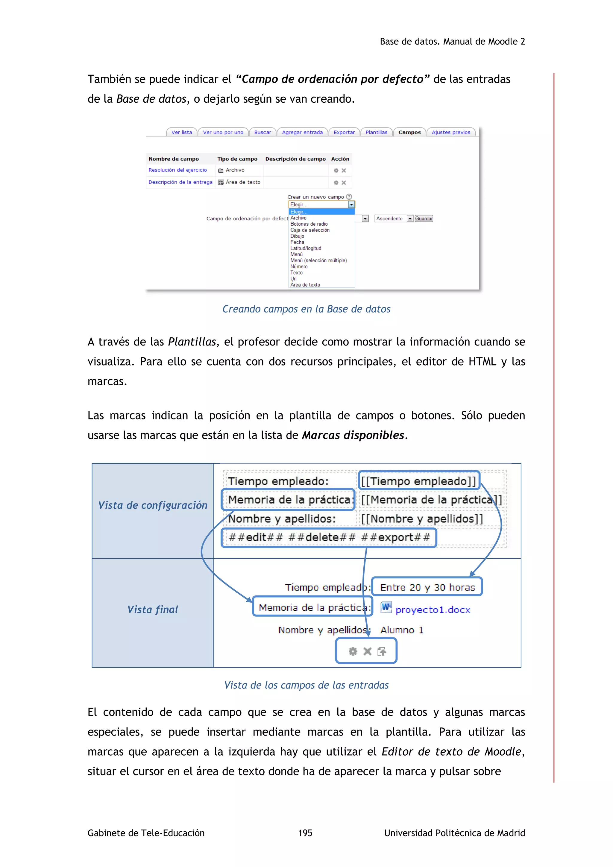 Base de datos. Manual de Moodle 2
Gabinete de Tele-Educación 195 Universidad Politécnica de Madrid
También se puede indicar el “Campo de ordenación por defecto” de las entradas
de la Base de datos, o dejarlo según se van creando.
Creando campos en la Base de datos
A través de las Plantillas, el profesor decide como mostrar la información cuando se
visualiza. Para ello se cuenta con dos recursos principales, el editor de HTML y las
marcas.
Las marcas indican la posición en la plantilla de campos o botones. Sólo pueden
usarse las marcas que están en la lista de Marcas disponibles.
Vista de los campos de las entradas
El contenido de cada campo que se crea en la base de datos y algunas marcas
especiales, se puede insertar mediante marcas en la plantilla. Para utilizar las
marcas que aparecen a la izquierda hay que utilizar el Editor de texto de Moodle,
situar el cursor en el área de texto donde ha de aparecer la marca y pulsar sobre
Vista de configuración
Vista final
 