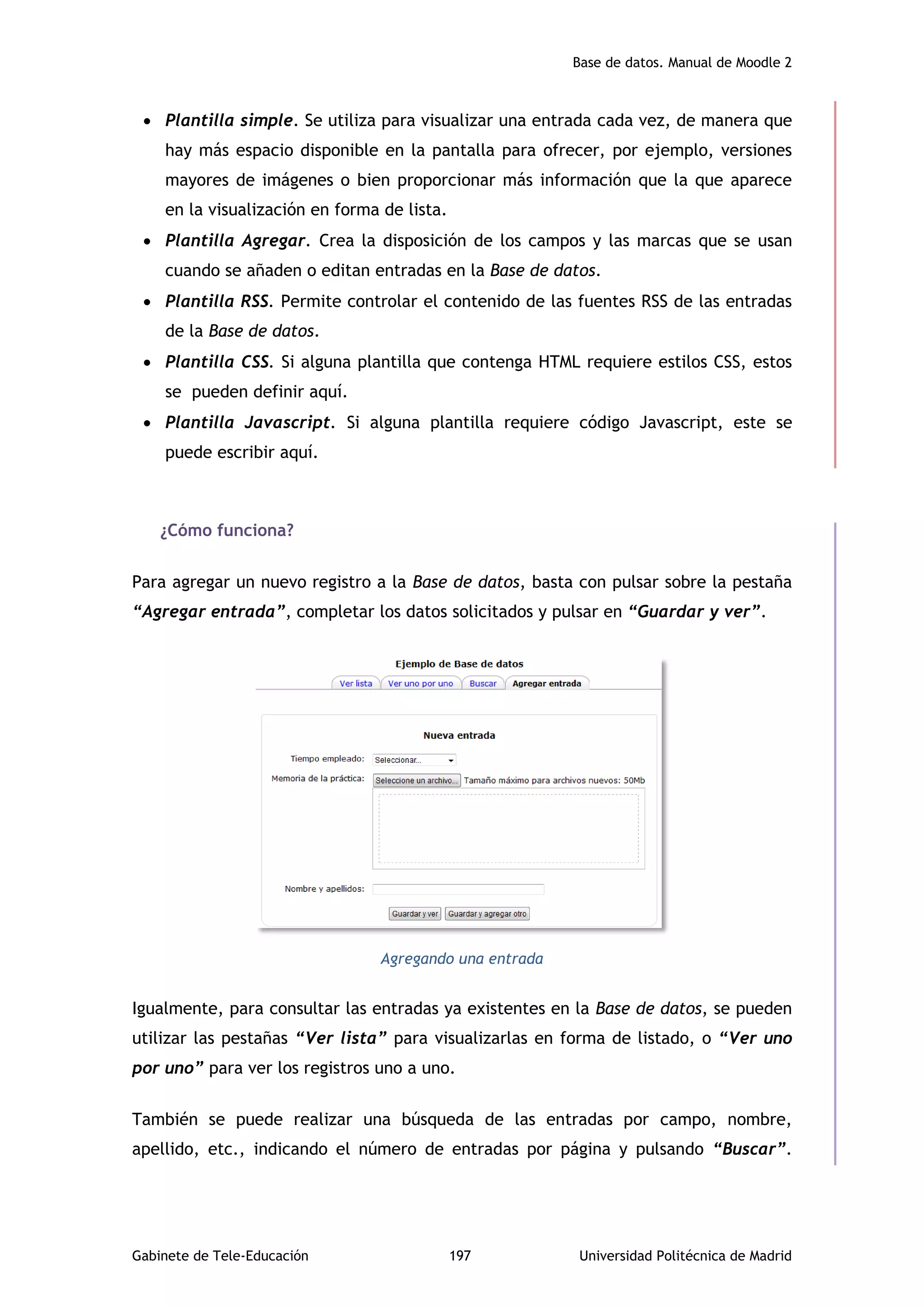 Base de datos. Manual de Moodle 2
Gabinete de Tele-Educación 197 Universidad Politécnica de Madrid
 Plantilla simple. Se utiliza para visualizar una entrada cada vez, de manera que
hay más espacio disponible en la pantalla para ofrecer, por ejemplo, versiones
mayores de imágenes o bien proporcionar más información que la que aparece
en la visualización en forma de lista.
 Plantilla Agregar. Crea la disposición de los campos y las marcas que se usan
cuando se añaden o editan entradas en la Base de datos.
 Plantilla RSS. Permite controlar el contenido de las fuentes RSS de las entradas
de la Base de datos.
 Plantilla CSS. Si alguna plantilla que contenga HTML requiere estilos CSS, estos
se pueden definir aquí.
 Plantilla Javascript. Si alguna plantilla requiere código Javascript, este se
puede escribir aquí.
¿Cómo funciona?
Para agregar un nuevo registro a la Base de datos, basta con pulsar sobre la pestaña
“Agregar entrada”, completar los datos solicitados y pulsar en “Guardar y ver”.
Agregando una entrada
Igualmente, para consultar las entradas ya existentes en la Base de datos, se pueden
utilizar las pestañas “Ver lista” para visualizarlas en forma de listado, o “Ver uno
por uno” para ver los registros uno a uno.
También se puede realizar una búsqueda de las entradas por campo, nombre,
apellido, etc., indicando el número de entradas por página y pulsando “Buscar”.
 