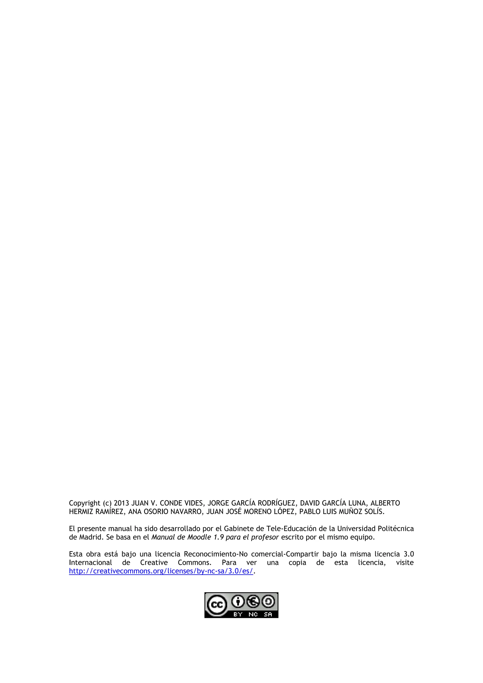 Copyright (c) 2013 JUAN V. CONDE VIDES, JORGE GARCÍA RODRÍGUEZ, DAVID GARCÍA LUNA, ALBERTO
HERMIZ RAMÍREZ, ANA OSORIO NAVARRO, JUAN JOSÉ MORENO LÓPEZ, PABLO LUIS MUÑOZ SOLÍS.
El presente manual ha sido desarrollado por el Gabinete de Tele-Educación de la Universidad Politécnica
de Madrid. Se basa en el Manual de Moodle 1.9 para el profesor escrito por el mismo equipo.
Esta obra está bajo una licencia Reconocimiento-No comercial-Compartir bajo la misma licencia 3.0
Internacional de Creative Commons. Para ver una copia de esta licencia, visite
http://creativecommons.org/licenses/by-nc-sa/3.0/es/.
 