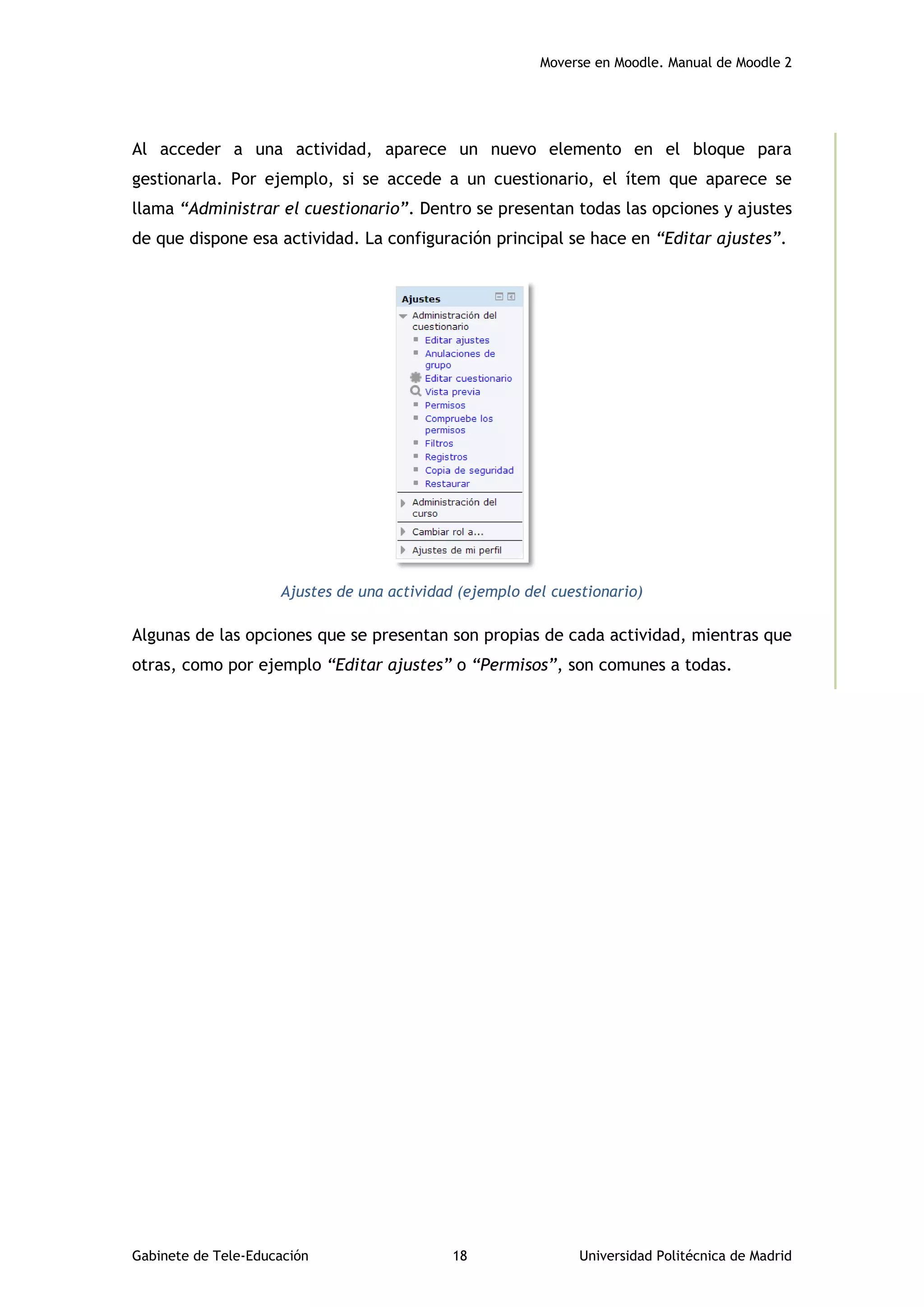 Moverse en Moodle. Manual de Moodle 2
Gabinete de Tele-Educación 18 Universidad Politécnica de Madrid
Al acceder a una actividad, aparece un nuevo elemento en el bloque para
gestionarla. Por ejemplo, si se accede a un cuestionario, el ítem que aparece se
llama “Administrar el cuestionario”. Dentro se presentan todas las opciones y ajustes
de que dispone esa actividad. La configuración principal se hace en “Editar ajustes”.
Ajustes de una actividad (ejemplo del cuestionario)
Algunas de las opciones que se presentan son propias de cada actividad, mientras que
otras, como por ejemplo “Editar ajustes” o “Permisos”, son comunes a todas.
 