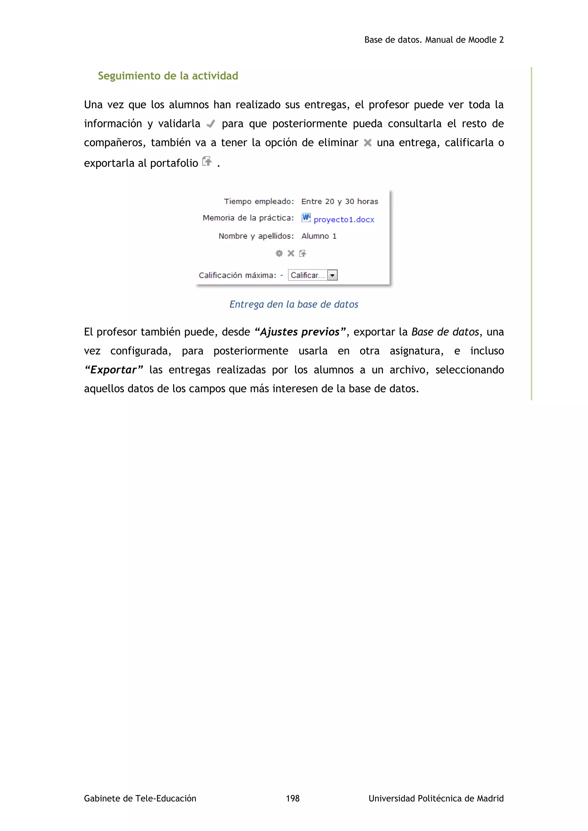 Base de datos. Manual de Moodle 2
Gabinete de Tele-Educación 198 Universidad Politécnica de Madrid
Seguimiento de la actividad
Una vez que los alumnos han realizado sus entregas, el profesor puede ver toda la
información y validarla para que posteriormente pueda consultarla el resto de
compañeros, también va a tener la opción de eliminar una entrega, calificarla o
exportarla al portafolio .
Entrega den la base de datos
El profesor también puede, desde “Ajustes previos”, exportar la Base de datos, una
vez configurada, para posteriormente usarla en otra asignatura, e incluso
“Exportar” las entregas realizadas por los alumnos a un archivo, seleccionando
aquellos datos de los campos que más interesen de la base de datos.
 