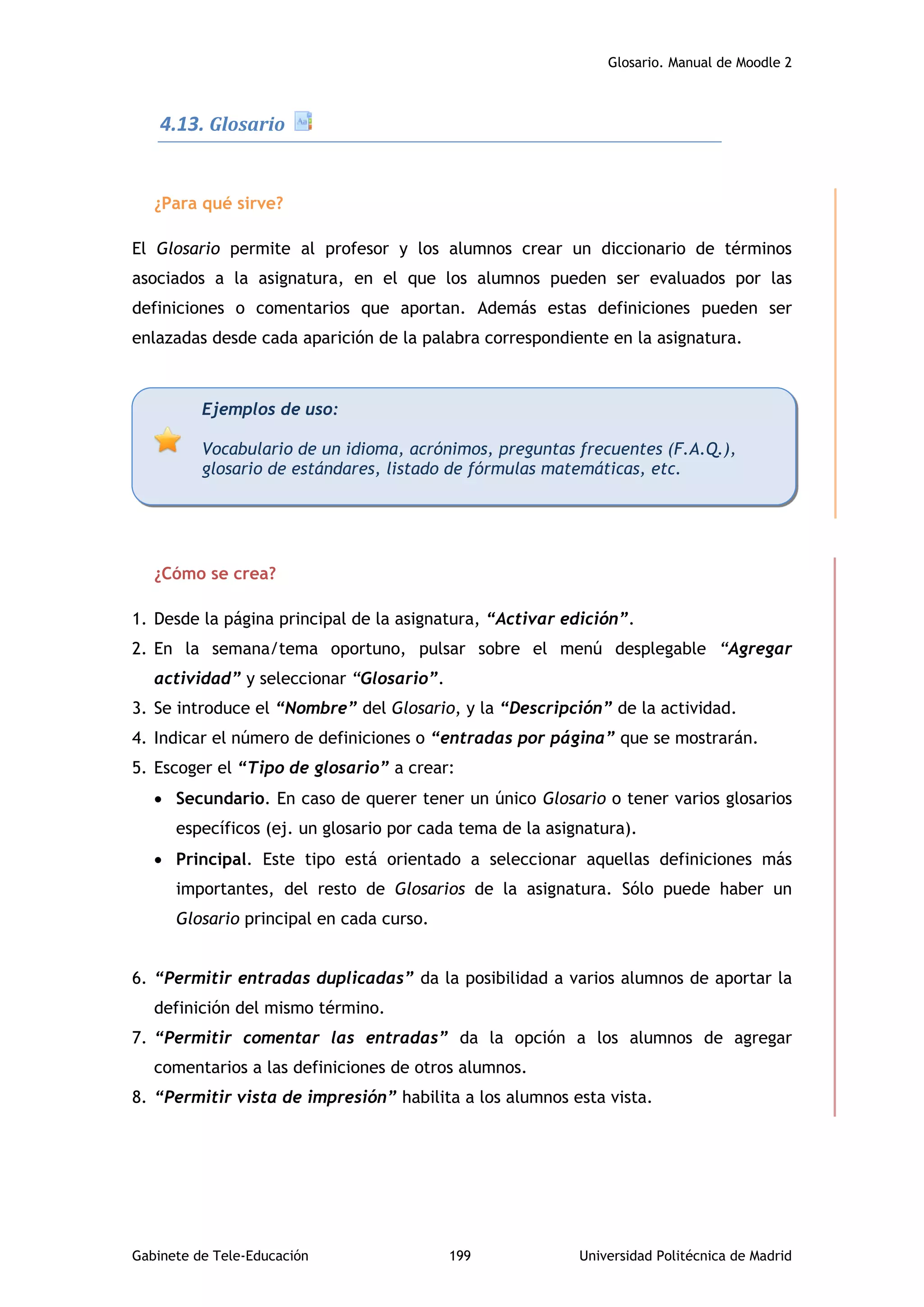 Glosario. Manual de Moodle 2
Gabinete de Tele-Educación 199 Universidad Politécnica de Madrid
4.13. Glosario
¿Para qué sirve?
El Glosario permite al profesor y los alumnos crear un diccionario de términos
asociados a la asignatura, en el que los alumnos pueden ser evaluados por las
definiciones o comentarios que aportan. Además estas definiciones pueden ser
enlazadas desde cada aparición de la palabra correspondiente en la asignatura.
¿Cómo se crea?
1. Desde la página principal de la asignatura, “Activar edición”.
2. En la semana/tema oportuno, pulsar sobre el menú desplegable “Agregar
actividad” y seleccionar “Glosario”.
3. Se introduce el “Nombre” del Glosario, y la “Descripción” de la actividad.
4. Indicar el número de definiciones o “entradas por página” que se mostrarán.
5. Escoger el “Tipo de glosario” a crear:
 Secundario. En caso de querer tener un único Glosario o tener varios glosarios
específicos (ej. un glosario por cada tema de la asignatura).
 Principal. Este tipo está orientado a seleccionar aquellas definiciones más
importantes, del resto de Glosarios de la asignatura. Sólo puede haber un
Glosario principal en cada curso.
6. “Permitir entradas duplicadas” da la posibilidad a varios alumnos de aportar la
definición del mismo término.
7. “Permitir comentar las entradas” da la opción a los alumnos de agregar
comentarios a las definiciones de otros alumnos.
8. “Permitir vista de impresión” habilita a los alumnos esta vista.
Ejemplos de uso:
Vocabulario de un idioma, acrónimos, preguntas frecuentes (F.A.Q.),
glosario de estándares, listado de fórmulas matemáticas, etc.
 