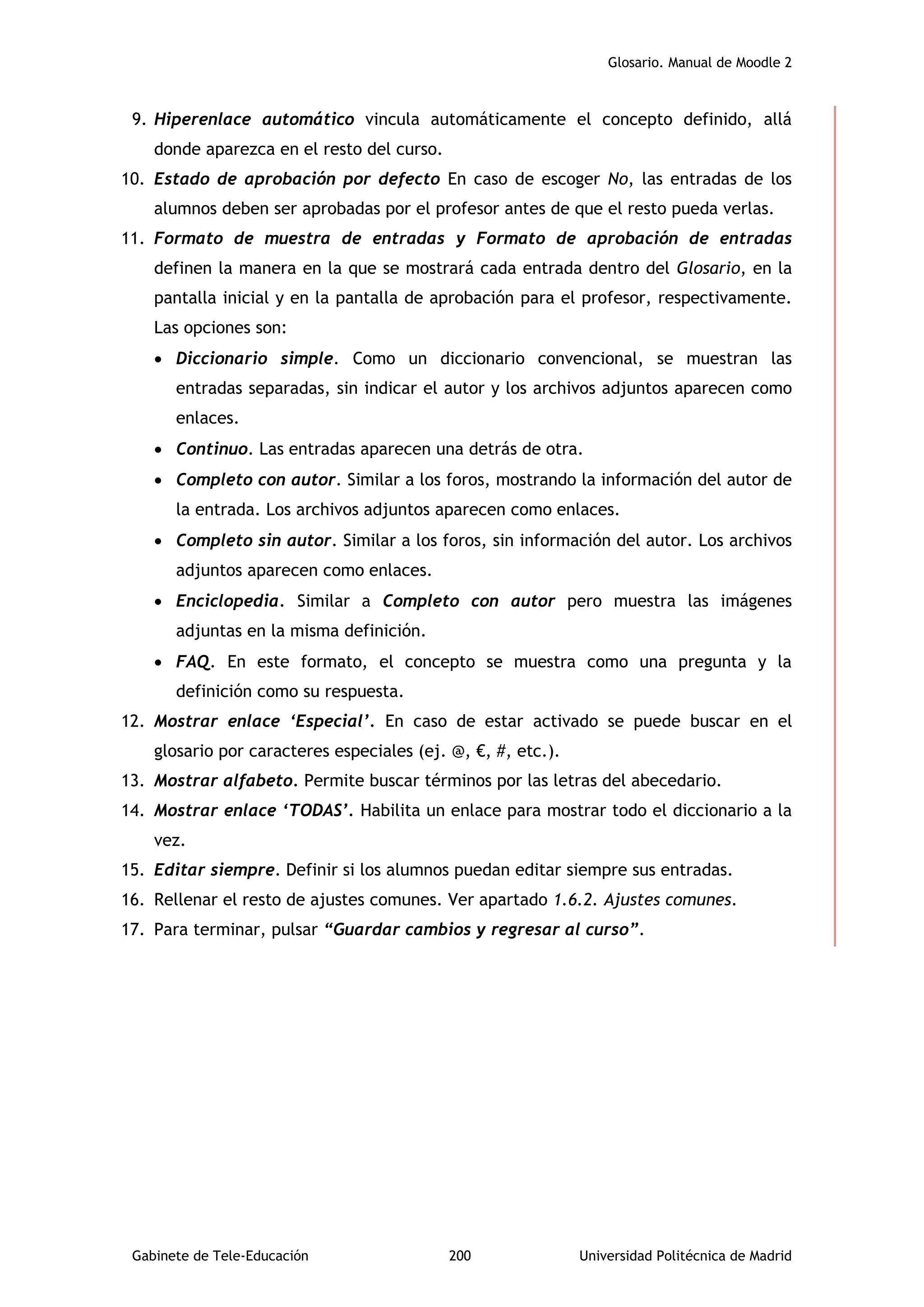 Glosario. Manual de Moodle 2
Gabinete de Tele-Educación 200 Universidad Politécnica de Madrid
9. Hiperenlace automático vincula automáticamente el concepto definido, allá
donde aparezca en el resto del curso.
10. Estado de aprobación por defecto En caso de escoger No, las entradas de los
alumnos deben ser aprobadas por el profesor antes de que el resto pueda verlas.
11. Formato de muestra de entradas y Formato de aprobación de entradas
definen la manera en la que se mostrará cada entrada dentro del Glosario, en la
pantalla inicial y en la pantalla de aprobación para el profesor, respectivamente.
Las opciones son:
 Diccionario simple. Como un diccionario convencional, se muestran las
entradas separadas, sin indicar el autor y los archivos adjuntos aparecen como
enlaces.
 Continuo. Las entradas aparecen una detrás de otra.
 Completo con autor. Similar a los foros, mostrando la información del autor de
la entrada. Los archivos adjuntos aparecen como enlaces.
 Completo sin autor. Similar a los foros, sin información del autor. Los archivos
adjuntos aparecen como enlaces.
 Enciclopedia. Similar a Completo con autor pero muestra las imágenes
adjuntas en la misma definición.
 FAQ. En este formato, el concepto se muestra como una pregunta y la
definición como su respuesta.
12. Mostrar enlace ‘Especial’. En caso de estar activado se puede buscar en el
glosario por caracteres especiales (ej. @, €, #, etc.).
13. Mostrar alfabeto. Permite buscar términos por las letras del abecedario.
14. Mostrar enlace ‘TODAS’. Habilita un enlace para mostrar todo el diccionario a la
vez.
15. Editar siempre. Definir si los alumnos puedan editar siempre sus entradas.
16. Rellenar el resto de ajustes comunes. Ver apartado 1.6.2. Ajustes comunes.
17. Para terminar, pulsar “Guardar cambios y regresar al curso”.
 