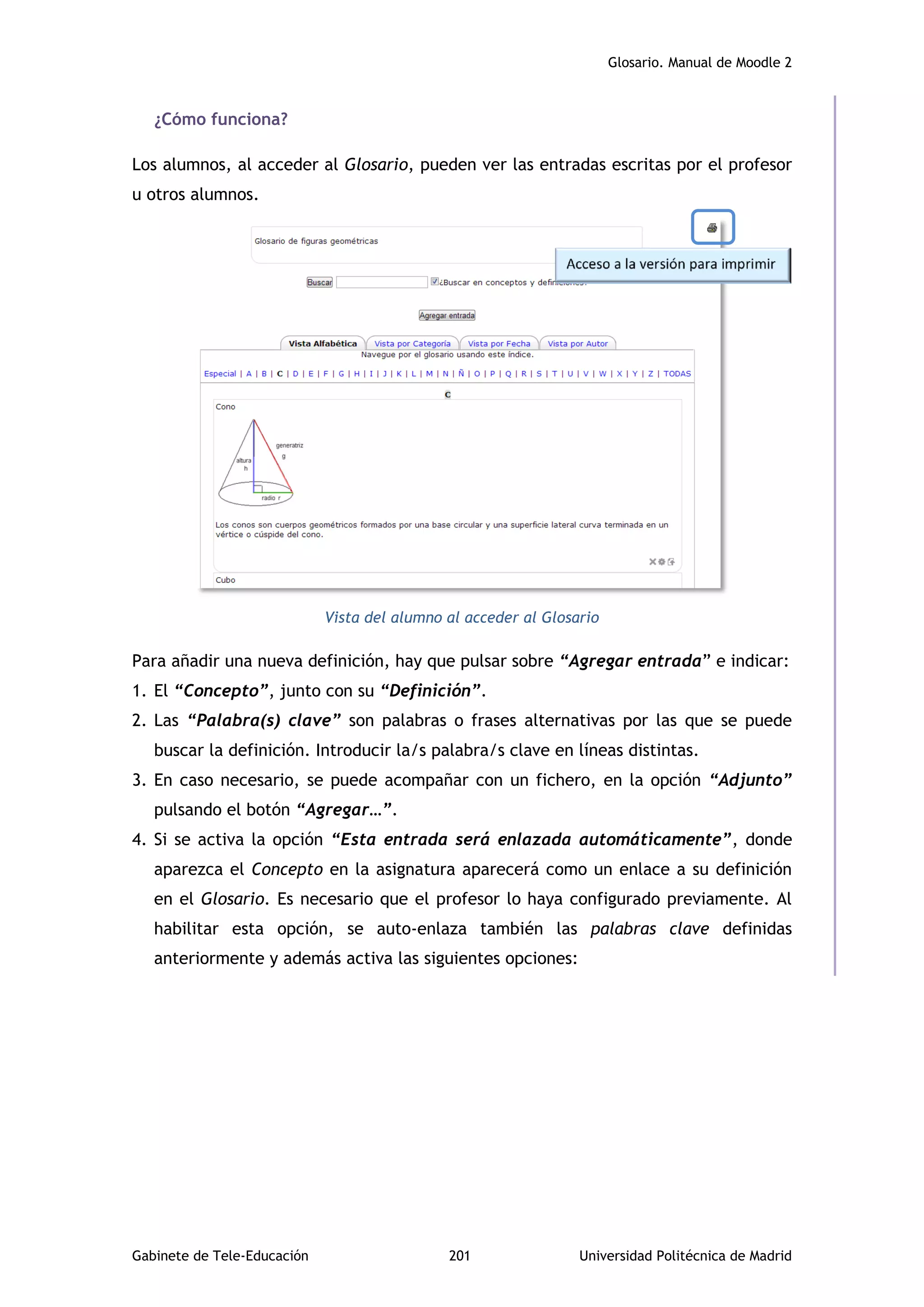 Glosario. Manual de Moodle 2
Gabinete de Tele-Educación 201 Universidad Politécnica de Madrid
¿Cómo funciona?
Los alumnos, al acceder al Glosario, pueden ver las entradas escritas por el profesor
u otros alumnos.
Vista del alumno al acceder al Glosario
Para añadir una nueva definición, hay que pulsar sobre “Agregar entrada” e indicar:
1. El “Concepto”, junto con su “Definición”.
2. Las “Palabra(s) clave” son palabras o frases alternativas por las que se puede
buscar la definición. Introducir la/s palabra/s clave en líneas distintas.
3. En caso necesario, se puede acompañar con un fichero, en la opción “Adjunto”
pulsando el botón “Agregar…”.
4. Si se activa la opción “Esta entrada será enlazada automáticamente”, donde
aparezca el Concepto en la asignatura aparecerá como un enlace a su definición
en el Glosario. Es necesario que el profesor lo haya configurado previamente. Al
habilitar esta opción, se auto-enlaza también las palabras clave definidas
anteriormente y además activa las siguientes opciones:
 