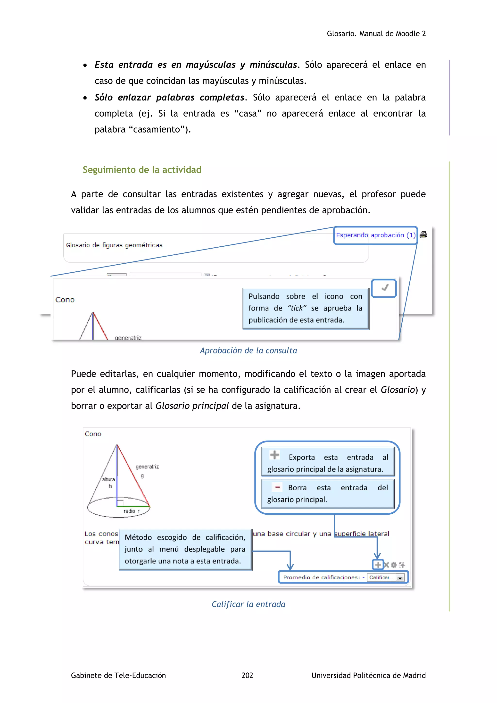 Glosario. Manual de Moodle 2
Gabinete de Tele-Educación 202 Universidad Politécnica de Madrid
 Esta entrada es en mayúsculas y minúsculas. Sólo aparecerá el enlace en
caso de que coincidan las mayúsculas y minúsculas.
 Sólo enlazar palabras completas. Sólo aparecerá el enlace en la palabra
completa (ej. Si la entrada es “casa” no aparecerá enlace al encontrar la
palabra “casamiento”).
Seguimiento de la actividad
A parte de consultar las entradas existentes y agregar nuevas, el profesor puede
validar las entradas de los alumnos que estén pendientes de aprobación.
Aprobación de la consulta
Puede editarlas, en cualquier momento, modificando el texto o la imagen aportada
por el alumno, calificarlas (si se ha configurado la calificación al crear el Glosario) y
borrar o exportar al Glosario principal de la asignatura.
Calificar la entrada
 