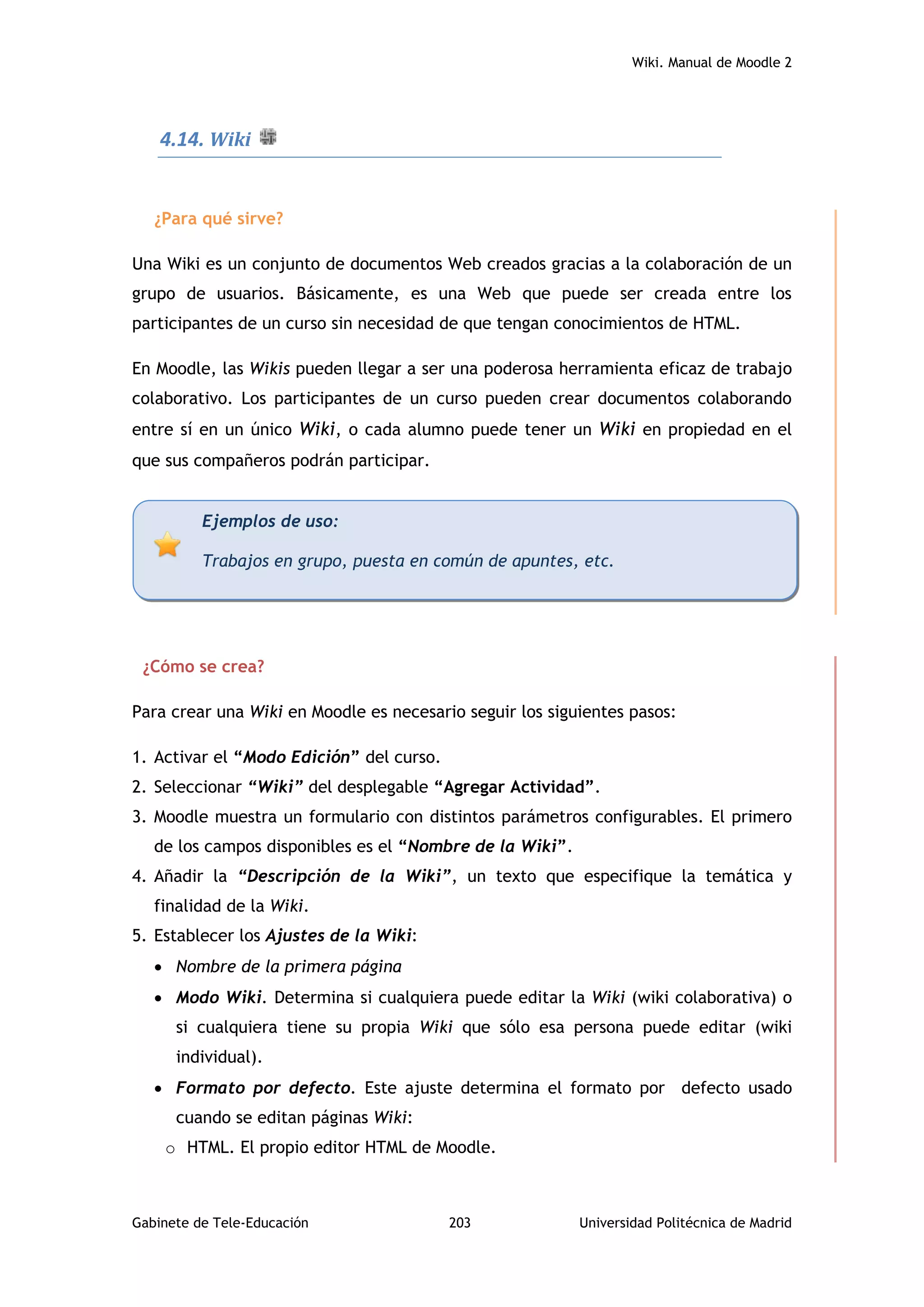 Wiki. Manual de Moodle 2
Gabinete de Tele-Educación 203 Universidad Politécnica de Madrid
4.14. Wiki
¿Para qué sirve?
Una Wiki es un conjunto de documentos Web creados gracias a la colaboración de un
grupo de usuarios. Básicamente, es una Web que puede ser creada entre los
participantes de un curso sin necesidad de que tengan conocimientos de HTML.
En Moodle, las Wikis pueden llegar a ser una poderosa herramienta eficaz de trabajo
colaborativo. Los participantes de un curso pueden crear documentos colaborando
entre sí en un único Wiki, o cada alumno puede tener un Wiki en propiedad en el
que sus compañeros podrán participar.
¿Cómo se crea?
Para crear una Wiki en Moodle es necesario seguir los siguientes pasos:
1. Activar el “Modo Edición” del curso.
2. Seleccionar “Wiki” del desplegable “Agregar Actividad”.
3. Moodle muestra un formulario con distintos parámetros configurables. El primero
de los campos disponibles es el “Nombre de la Wiki”.
4. Añadir la “Descripción de la Wiki”, un texto que especifique la temática y
finalidad de la Wiki.
5. Establecer los Ajustes de la Wiki:
 Nombre de la primera página
 Modo Wiki. Determina si cualquiera puede editar la Wiki (wiki colaborativa) o
si cualquiera tiene su propia Wiki que sólo esa persona puede editar (wiki
individual).
 Formato por defecto. Este ajuste determina el formato por defecto usado
cuando se editan páginas Wiki:
o HTML. El propio editor HTML de Moodle.
Ejemplos de uso:
Trabajos en grupo, puesta en común de apuntes, etc.
 