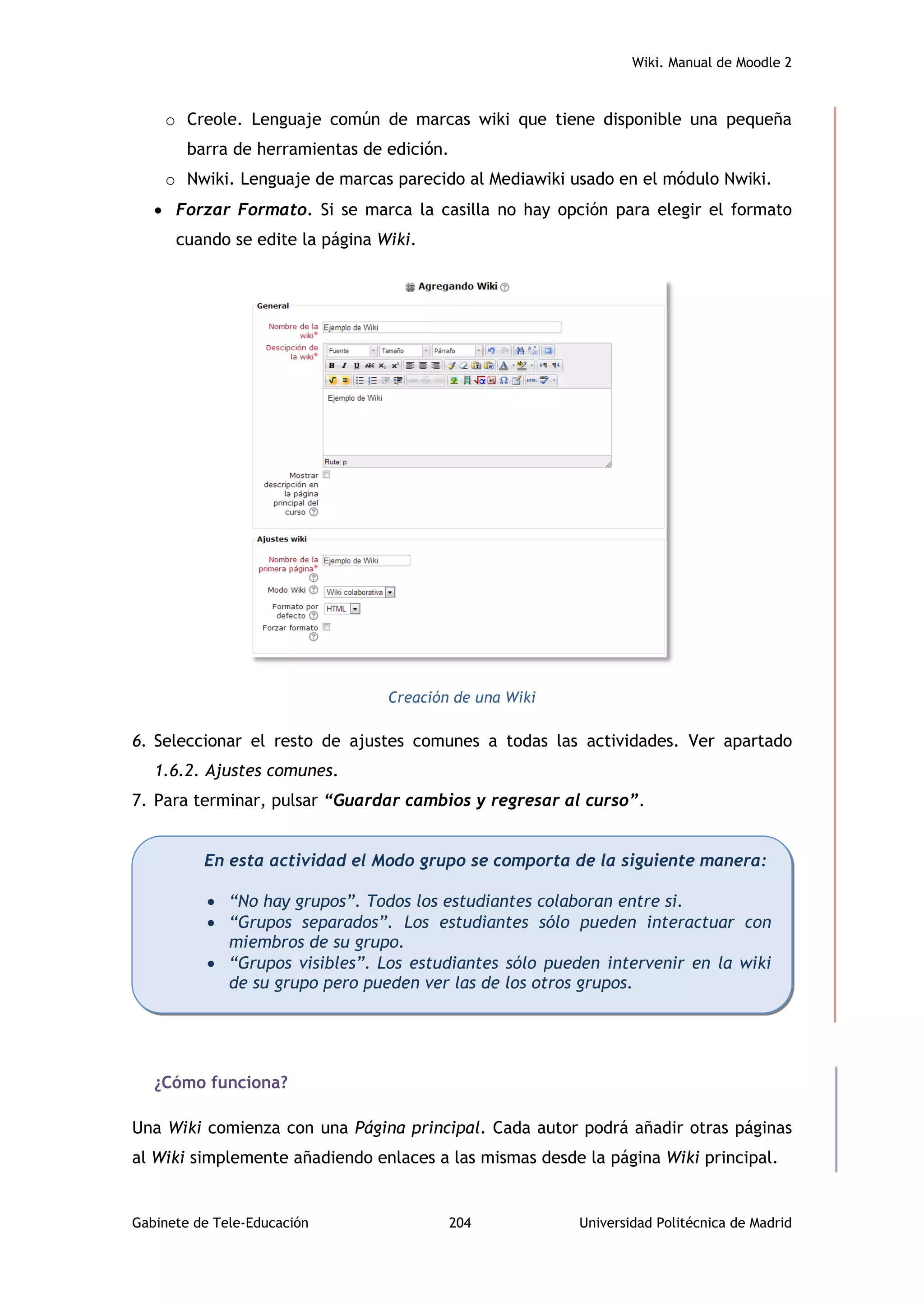 Wiki. Manual de Moodle 2
Gabinete de Tele-Educación 204 Universidad Politécnica de Madrid
o Creole. Lenguaje común de marcas wiki que tiene disponible una pequeña
barra de herramientas de edición.
o Nwiki. Lenguaje de marcas parecido al Mediawiki usado en el módulo Nwiki.
 Forzar Formato. Si se marca la casilla no hay opción para elegir el formato
cuando se edite la página Wiki.
Creación de una Wiki
6. Seleccionar el resto de ajustes comunes a todas las actividades. Ver apartado
1.6.2. Ajustes comunes.
7. Para terminar, pulsar “Guardar cambios y regresar al curso”.
¿Cómo funciona?
Una Wiki comienza con una Página principal. Cada autor podrá añadir otras páginas
al Wiki simplemente añadiendo enlaces a las mismas desde la página Wiki principal.
En esta actividad el Modo grupo se comporta de la siguiente manera:
 “No hay grupos”. Todos los estudiantes colaboran entre si.
 “Grupos separados”. Los estudiantes sólo pueden interactuar con
miembros de su grupo.
 “Grupos visibles”. Los estudiantes sólo pueden intervenir en la wiki
de su grupo pero pueden ver las de los otros grupos.
 