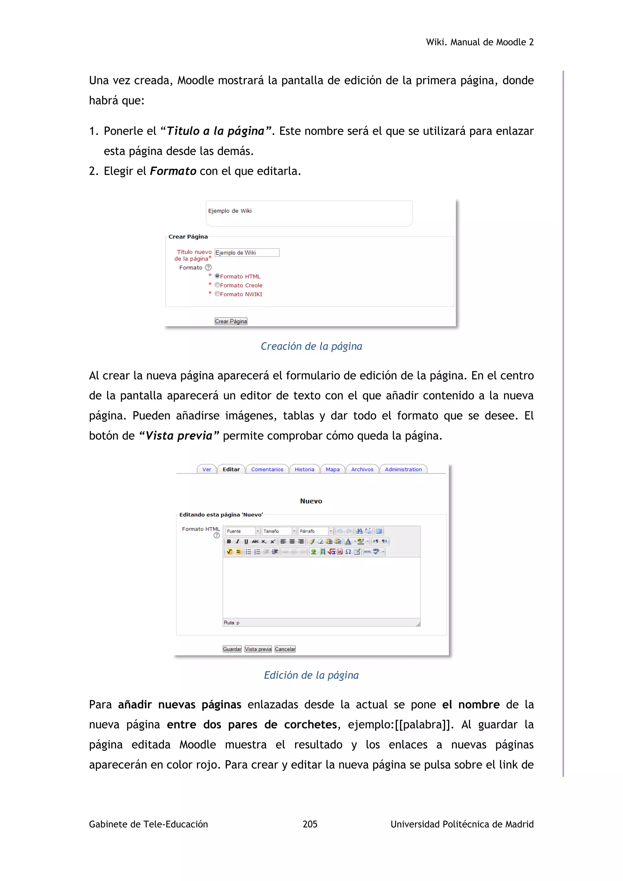 Wiki. Manual de Moodle 2
Gabinete de Tele-Educación 205 Universidad Politécnica de Madrid
Una vez creada, Moodle mostrará la pantalla de edición de la primera página, donde
habrá que:
1. Ponerle el “Titulo a la página”. Este nombre será el que se utilizará para enlazar
esta página desde las demás.
2. Elegir el Formato con el que editarla.
Creación de la página
Al crear la nueva página aparecerá el formulario de edición de la página. En el centro
de la pantalla aparecerá un editor de texto con el que añadir contenido a la nueva
página. Pueden añadirse imágenes, tablas y dar todo el formato que se desee. El
botón de “Vista previa” permite comprobar cómo queda la página.
Edición de la página
Para añadir nuevas páginas enlazadas desde la actual se pone el nombre de la
nueva página entre dos pares de corchetes, ejemplo:[[palabra]]. Al guardar la
página editada Moodle muestra el resultado y los enlaces a nuevas páginas
aparecerán en color rojo. Para crear y editar la nueva página se pulsa sobre el link de
 