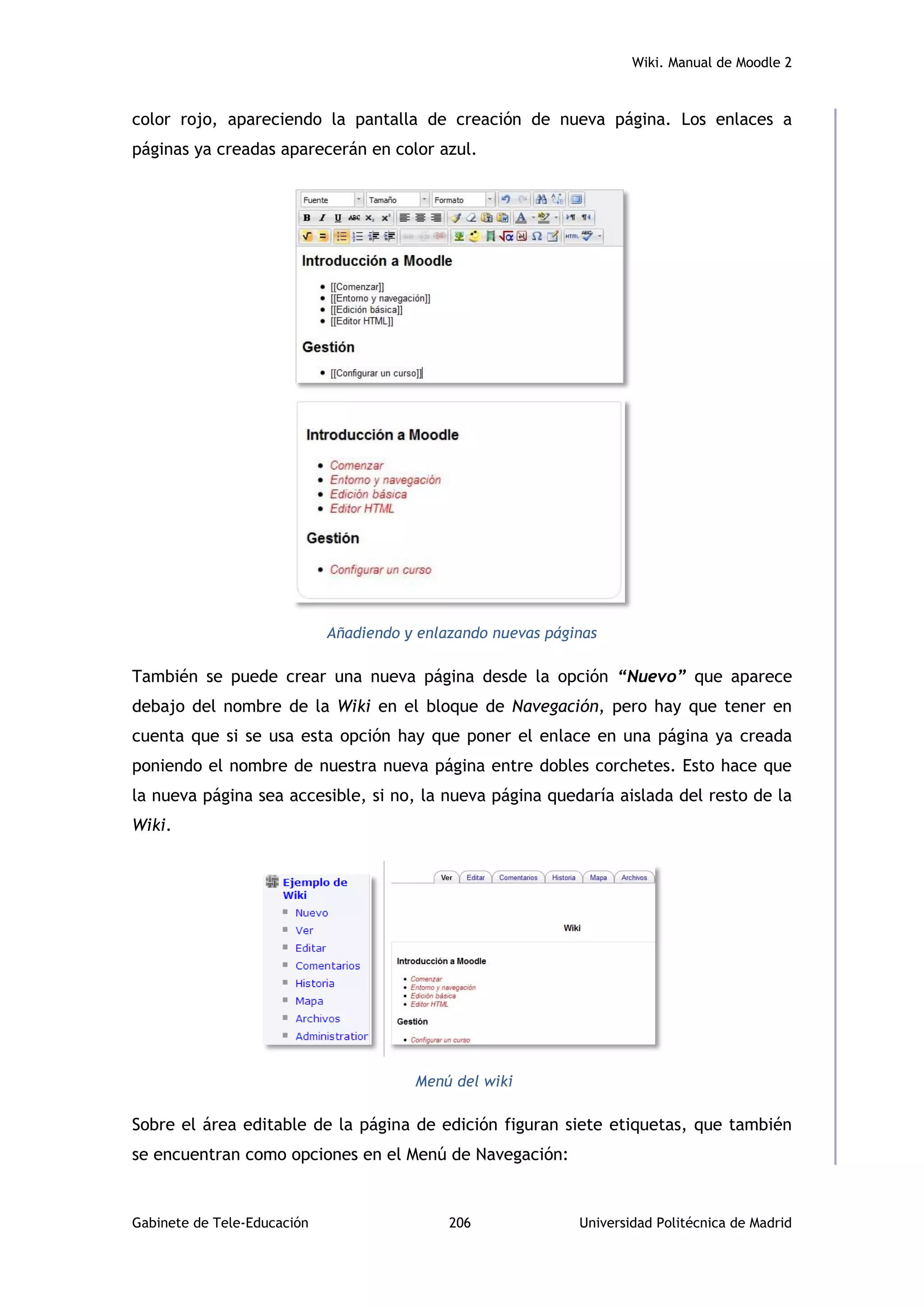Wiki. Manual de Moodle 2
Gabinete de Tele-Educación 206 Universidad Politécnica de Madrid
color rojo, apareciendo la pantalla de creación de nueva página. Los enlaces a
páginas ya creadas aparecerán en color azul.
Añadiendo y enlazando nuevas páginas
También se puede crear una nueva página desde la opción “Nuevo” que aparece
debajo del nombre de la Wiki en el bloque de Navegación, pero hay que tener en
cuenta que si se usa esta opción hay que poner el enlace en una página ya creada
poniendo el nombre de nuestra nueva página entre dobles corchetes. Esto hace que
la nueva página sea accesible, si no, la nueva página quedaría aislada del resto de la
Wiki.
Menú del wiki
Sobre el área editable de la página de edición figuran siete etiquetas, que también
se encuentran como opciones en el Menú de Navegación:
 