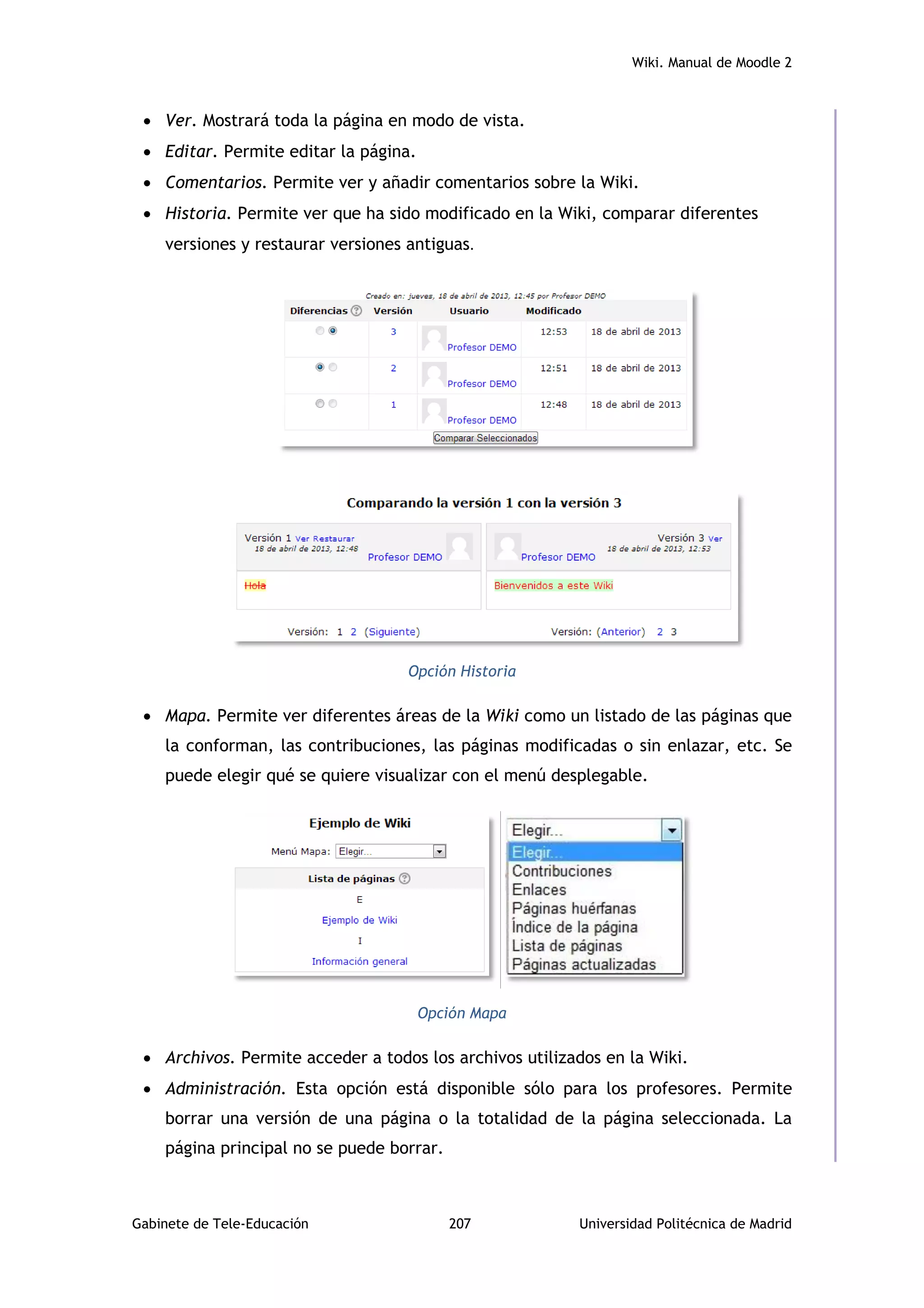 Wiki. Manual de Moodle 2
Gabinete de Tele-Educación 207 Universidad Politécnica de Madrid
 Ver. Mostrará toda la página en modo de vista.
 Editar. Permite editar la página.
 Comentarios. Permite ver y añadir comentarios sobre la Wiki.
 Historia. Permite ver que ha sido modificado en la Wiki, comparar diferentes
versiones y restaurar versiones antiguas.
Opción Historia
 Mapa. Permite ver diferentes áreas de la Wiki como un listado de las páginas que
la conforman, las contribuciones, las páginas modificadas o sin enlazar, etc. Se
puede elegir qué se quiere visualizar con el menú desplegable.
Opción Mapa
 Archivos. Permite acceder a todos los archivos utilizados en la Wiki.
 Administración. Esta opción está disponible sólo para los profesores. Permite
borrar una versión de una página o la totalidad de la página seleccionada. La
página principal no se puede borrar.
 