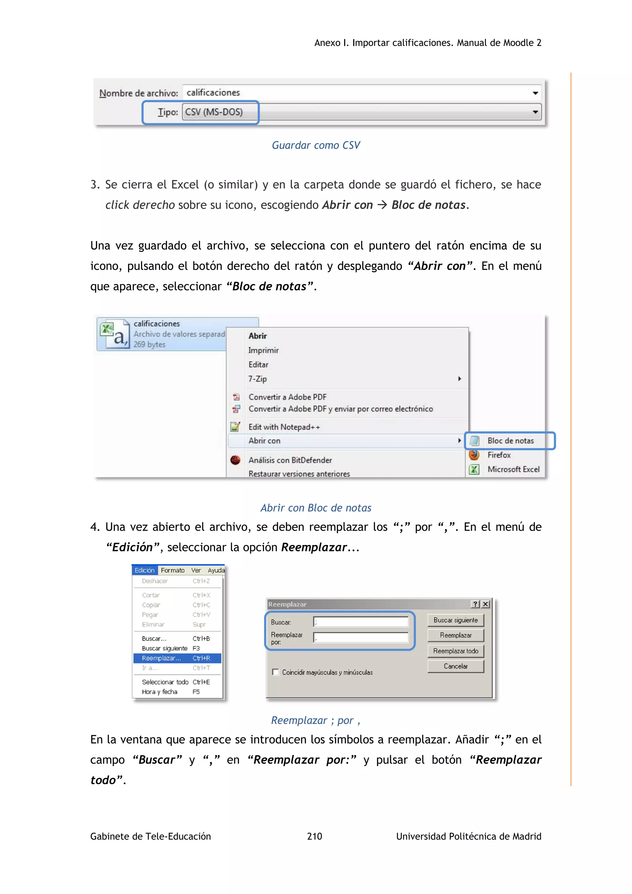 Anexo I. Importar calificaciones. Manual de Moodle 2
Gabinete de Tele-Educación 210 Universidad Politécnica de Madrid
Guardar como CSV
3. Se cierra el Excel (o similar) y en la carpeta donde se guardó el fichero, se hace
click derecho sobre su icono, escogiendo Abrir con  Bloc de notas.
Una vez guardado el archivo, se selecciona con el puntero del ratón encima de su
icono, pulsando el botón derecho del ratón y desplegando “Abrir con”. En el menú
que aparece, seleccionar “Bloc de notas”.
Abrir con Bloc de notas
4. Una vez abierto el archivo, se deben reemplazar los “;” por “,”. En el menú de
“Edición”, seleccionar la opción Reemplazar...
Reemplazar ; por ,
En la ventana que aparece se introducen los símbolos a reemplazar. Añadir “;” en el
campo “Buscar” y “,” en “Reemplazar por:” y pulsar el botón “Reemplazar
todo”.
 