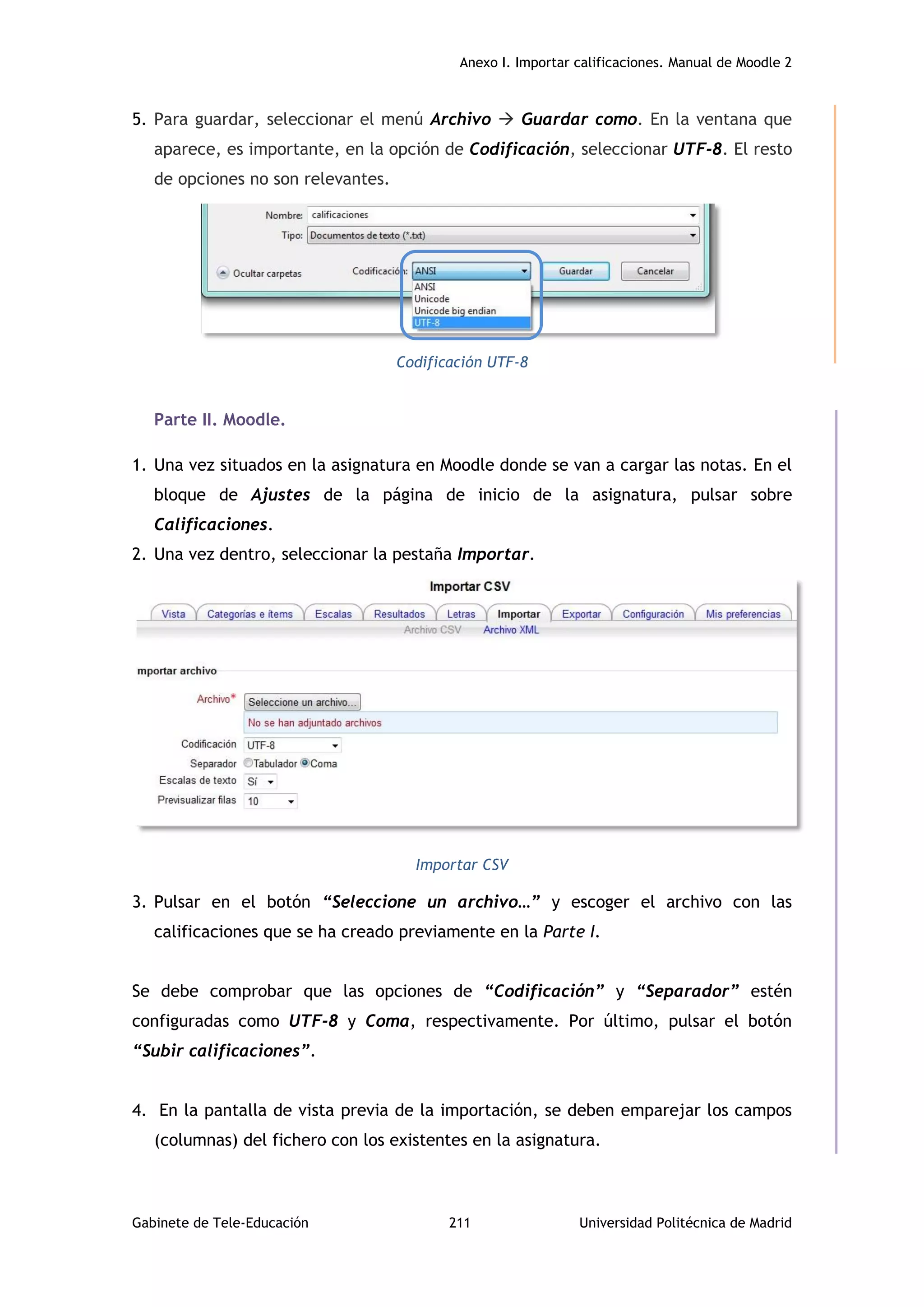Anexo I. Importar calificaciones. Manual de Moodle 2
Gabinete de Tele-Educación 211 Universidad Politécnica de Madrid
5. Para guardar, seleccionar el menú Archivo  Guardar como. En la ventana que
aparece, es importante, en la opción de Codificación, seleccionar UTF-8. El resto
de opciones no son relevantes.
Codificación UTF-8
Parte II. Moodle.
1. Una vez situados en la asignatura en Moodle donde se van a cargar las notas. En el
bloque de Ajustes de la página de inicio de la asignatura, pulsar sobre
Calificaciones.
2. Una vez dentro, seleccionar la pestaña Importar.
Importar CSV
3. Pulsar en el botón “Seleccione un archivo…” y escoger el archivo con las
calificaciones que se ha creado previamente en la Parte I.
Se debe comprobar que las opciones de “Codificación” y “Separador” estén
configuradas como UTF-8 y Coma, respectivamente. Por último, pulsar el botón
“Subir calificaciones”.
4. En la pantalla de vista previa de la importación, se deben emparejar los campos
(columnas) del fichero con los existentes en la asignatura.
 