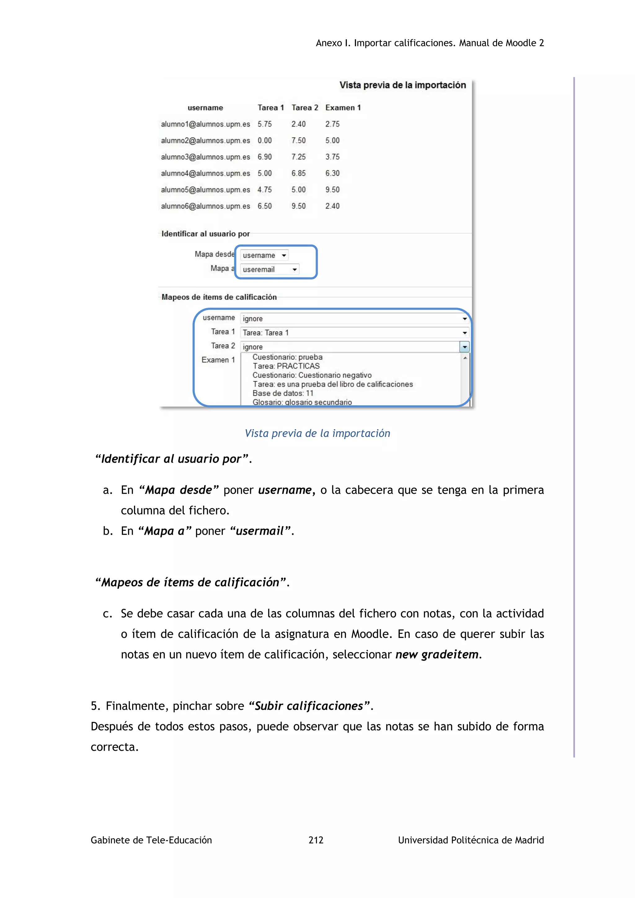 Anexo I. Importar calificaciones. Manual de Moodle 2
Gabinete de Tele-Educación 212 Universidad Politécnica de Madrid
Vista previa de la importación
“Identificar al usuario por”.
a. En “Mapa desde” poner username, o la cabecera que se tenga en la primera
columna del fichero.
b. En “Mapa a” poner “usermail”.
“Mapeos de ítems de calificación”.
c. Se debe casar cada una de las columnas del fichero con notas, con la actividad
o ítem de calificación de la asignatura en Moodle. En caso de querer subir las
notas en un nuevo ítem de calificación, seleccionar new gradeitem.
5. Finalmente, pinchar sobre “Subir calificaciones”.
Después de todos estos pasos, puede observar que las notas se han subido de forma
correcta.
 