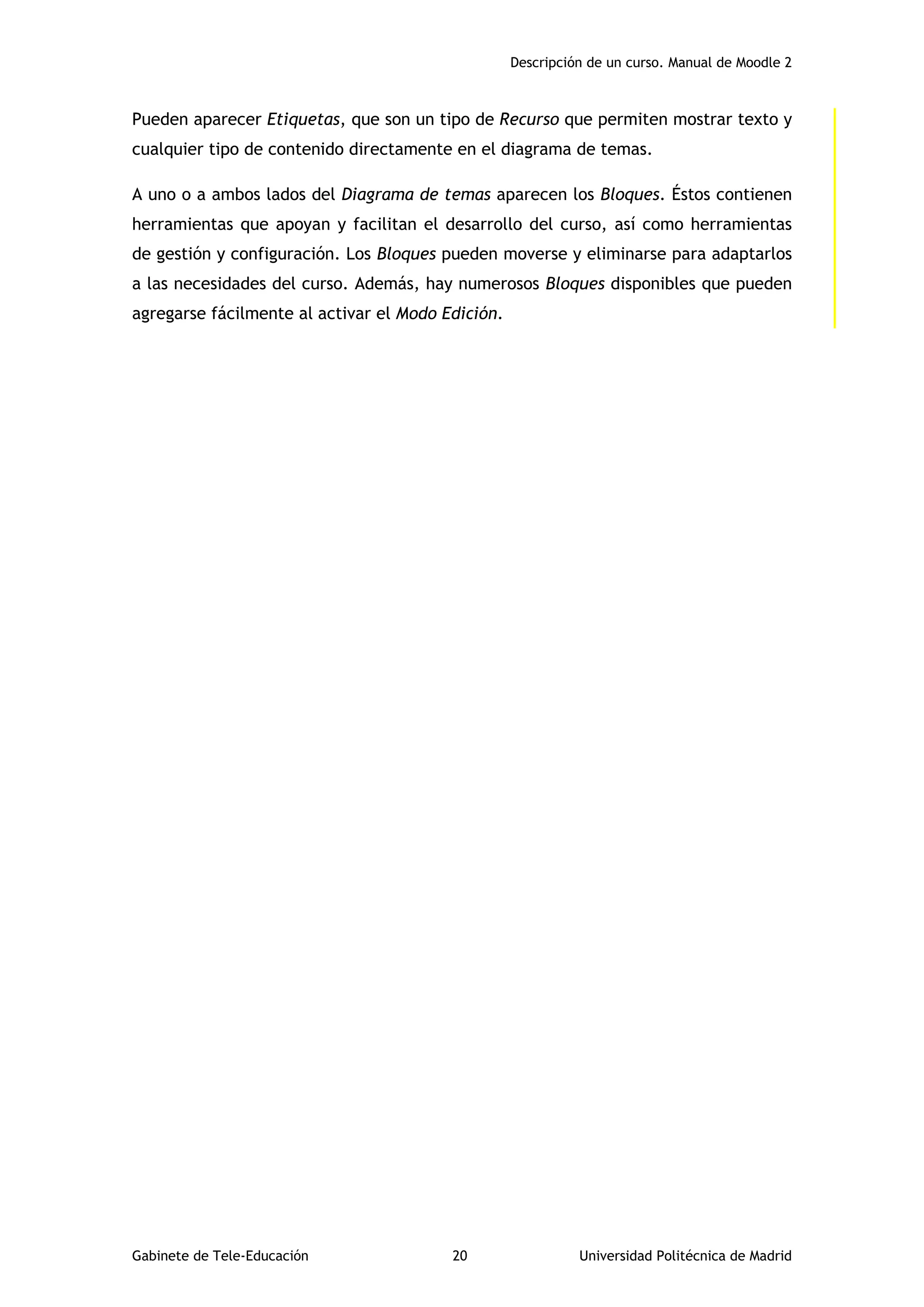 Descripción de un curso. Manual de Moodle 2
Gabinete de Tele-Educación 20 Universidad Politécnica de Madrid
Pueden aparecer Etiquetas, que son un tipo de Recurso que permiten mostrar texto y
cualquier tipo de contenido directamente en el diagrama de temas.
A uno o a ambos lados del Diagrama de temas aparecen los Bloques. Éstos contienen
herramientas que apoyan y facilitan el desarrollo del curso, así como herramientas
de gestión y configuración. Los Bloques pueden moverse y eliminarse para adaptarlos
a las necesidades del curso. Además, hay numerosos Bloques disponibles que pueden
agregarse fácilmente al activar el Modo Edición.
 