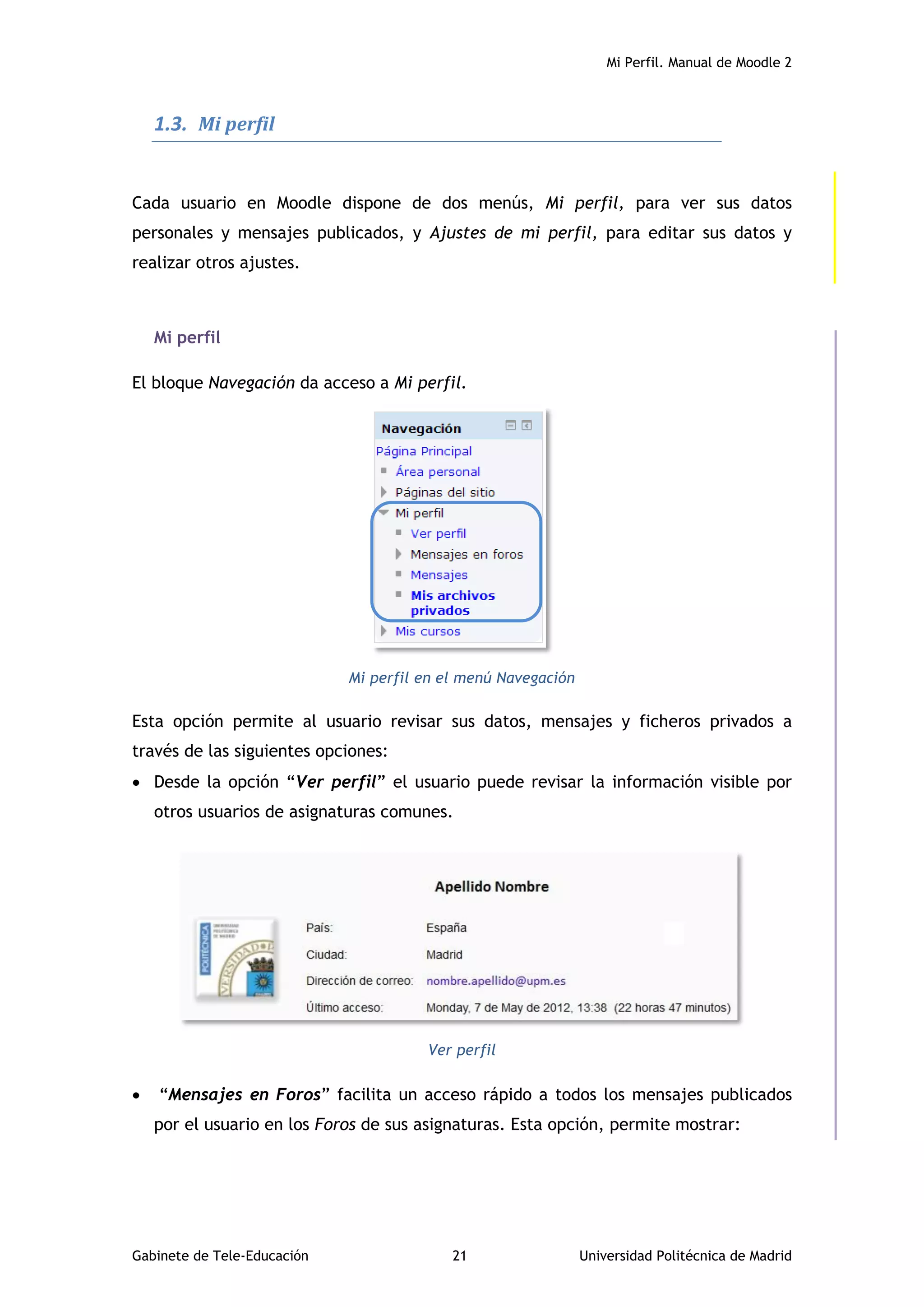 Mi Perfil. Manual de Moodle 2
Gabinete de Tele-Educación 21 Universidad Politécnica de Madrid
1.3. Mi perfil
Cada usuario en Moodle dispone de dos menús, Mi perfil, para ver sus datos
personales y mensajes publicados, y Ajustes de mi perfil, para editar sus datos y
realizar otros ajustes.
Mi perfil
El bloque Navegación da acceso a Mi perfil.
Mi perfil en el menú Navegación
Esta opción permite al usuario revisar sus datos, mensajes y ficheros privados a
través de las siguientes opciones:
 Desde la opción “Ver perfil” el usuario puede revisar la información visible por
otros usuarios de asignaturas comunes.
Ver perfil
 “Mensajes en Foros” facilita un acceso rápido a todos los mensajes publicados
por el usuario en los Foros de sus asignaturas. Esta opción, permite mostrar:
 