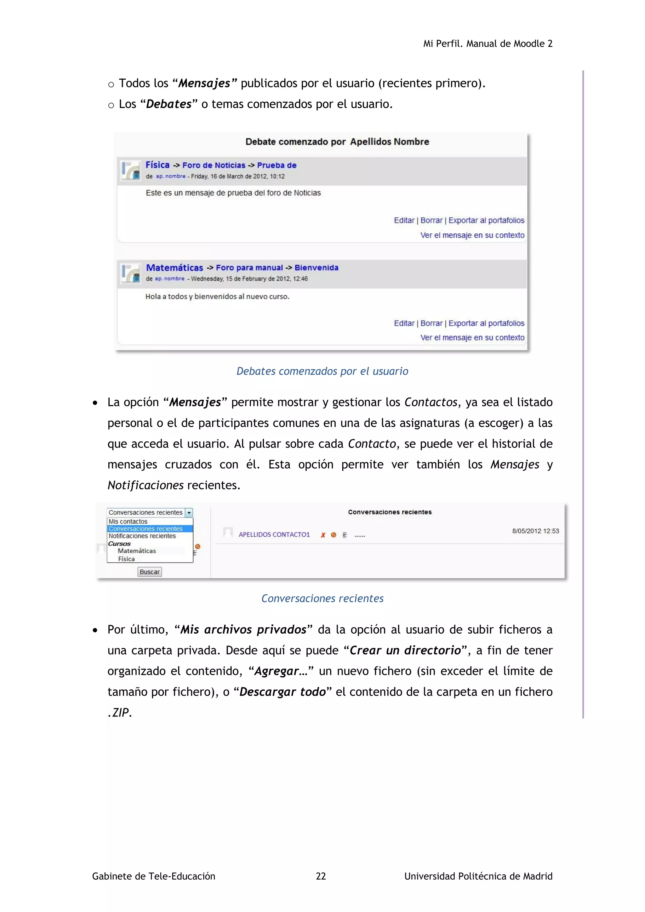 Mi Perfil. Manual de Moodle 2
Gabinete de Tele-Educación 22 Universidad Politécnica de Madrid
o Todos los “Mensajes” publicados por el usuario (recientes primero).
o Los “Debates” o temas comenzados por el usuario.
Debates comenzados por el usuario
 La opción “Mensajes” permite mostrar y gestionar los Contactos, ya sea el listado
personal o el de participantes comunes en una de las asignaturas (a escoger) a las
que acceda el usuario. Al pulsar sobre cada Contacto, se puede ver el historial de
mensajes cruzados con él. Esta opción permite ver también los Mensajes y
Notificaciones recientes.
Conversaciones recientes
 Por último, “Mis archivos privados” da la opción al usuario de subir ficheros a
una carpeta privada. Desde aquí se puede “Crear un directorio”, a fin de tener
organizado el contenido, “Agregar…” un nuevo fichero (sin exceder el límite de
tamaño por fichero), o “Descargar todo” el contenido de la carpeta en un fichero
.ZIP.
 
