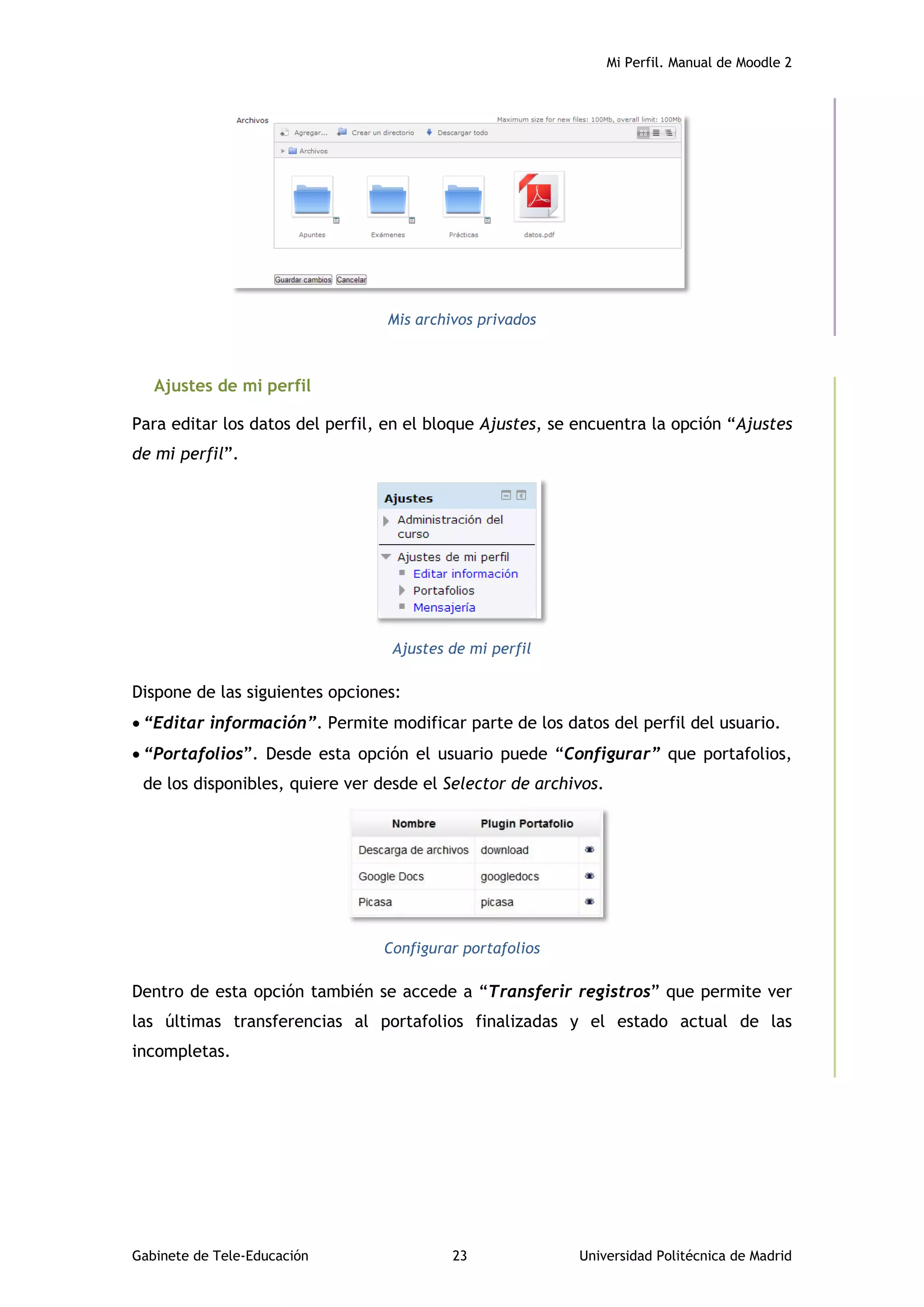 Mi Perfil. Manual de Moodle 2
Gabinete de Tele-Educación 23 Universidad Politécnica de Madrid
Mis archivos privados
Ajustes de mi perfil
Para editar los datos del perfil, en el bloque Ajustes, se encuentra la opción “Ajustes
de mi perfil”.
Ajustes de mi perfil
Dispone de las siguientes opciones:
 “Editar información”. Permite modificar parte de los datos del perfil del usuario.
 “Portafolios”. Desde esta opción el usuario puede “Configurar” que portafolios,
de los disponibles, quiere ver desde el Selector de archivos.
Configurar portafolios
Dentro de esta opción también se accede a “Transferir registros” que permite ver
las últimas transferencias al portafolios finalizadas y el estado actual de las
incompletas.
 