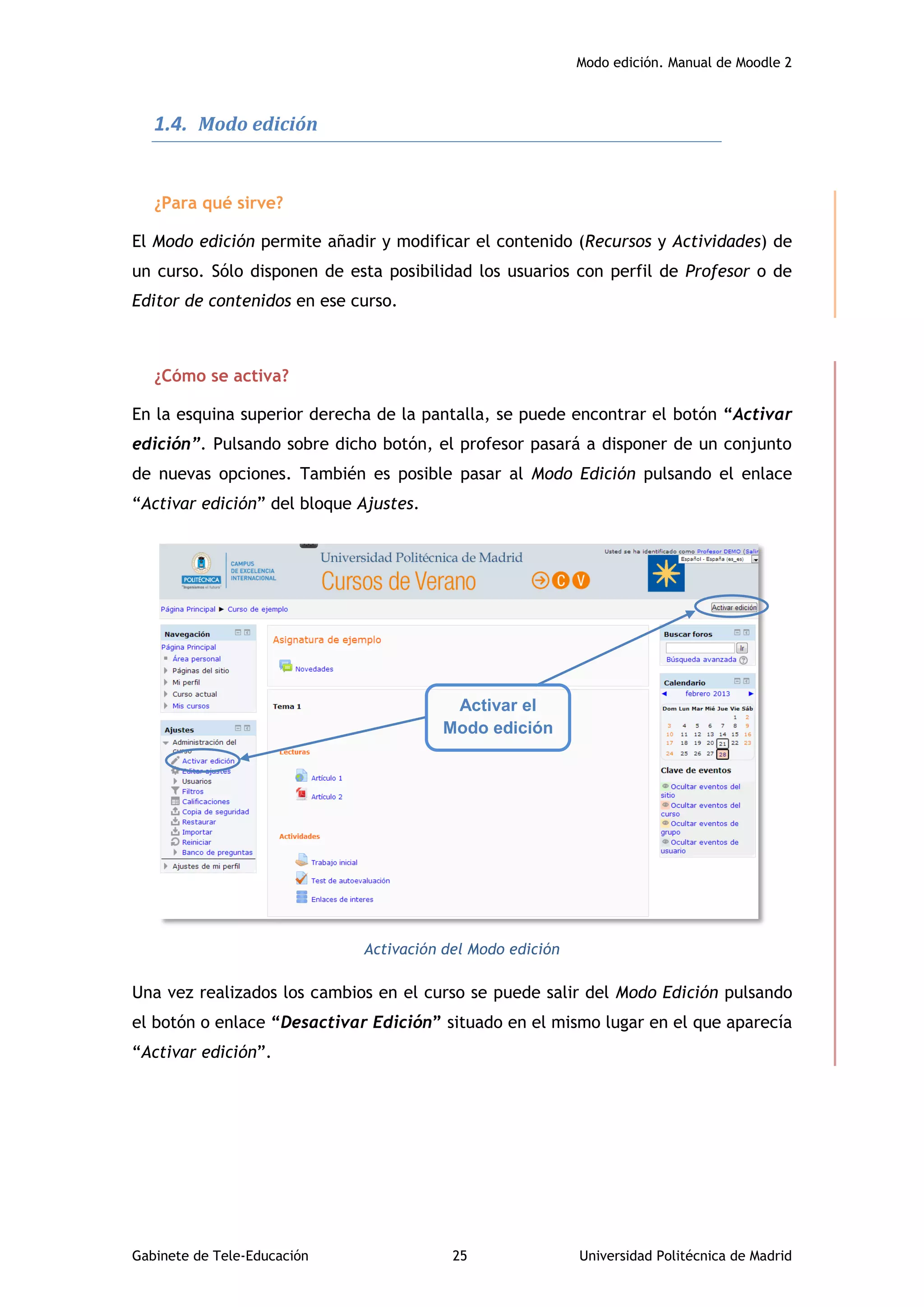Modo edición. Manual de Moodle 2
Gabinete de Tele-Educación 25 Universidad Politécnica de Madrid
1.4. Modo edición
¿Para qué sirve?
El Modo edición permite añadir y modificar el contenido (Recursos y Actividades) de
un curso. Sólo disponen de esta posibilidad los usuarios con perfil de Profesor o de
Editor de contenidos en ese curso.
¿Cómo se activa?
En la esquina superior derecha de la pantalla, se puede encontrar el botón “Activar
edición”. Pulsando sobre dicho botón, el profesor pasará a disponer de un conjunto
de nuevas opciones. También es posible pasar al Modo Edición pulsando el enlace
“Activar edición” del bloque Ajustes.
Activación del Modo edición
Una vez realizados los cambios en el curso se puede salir del Modo Edición pulsando
el botón o enlace “Desactivar Edición” situado en el mismo lugar en el que aparecía
“Activar edición”.
Activar el
Modo edición
 