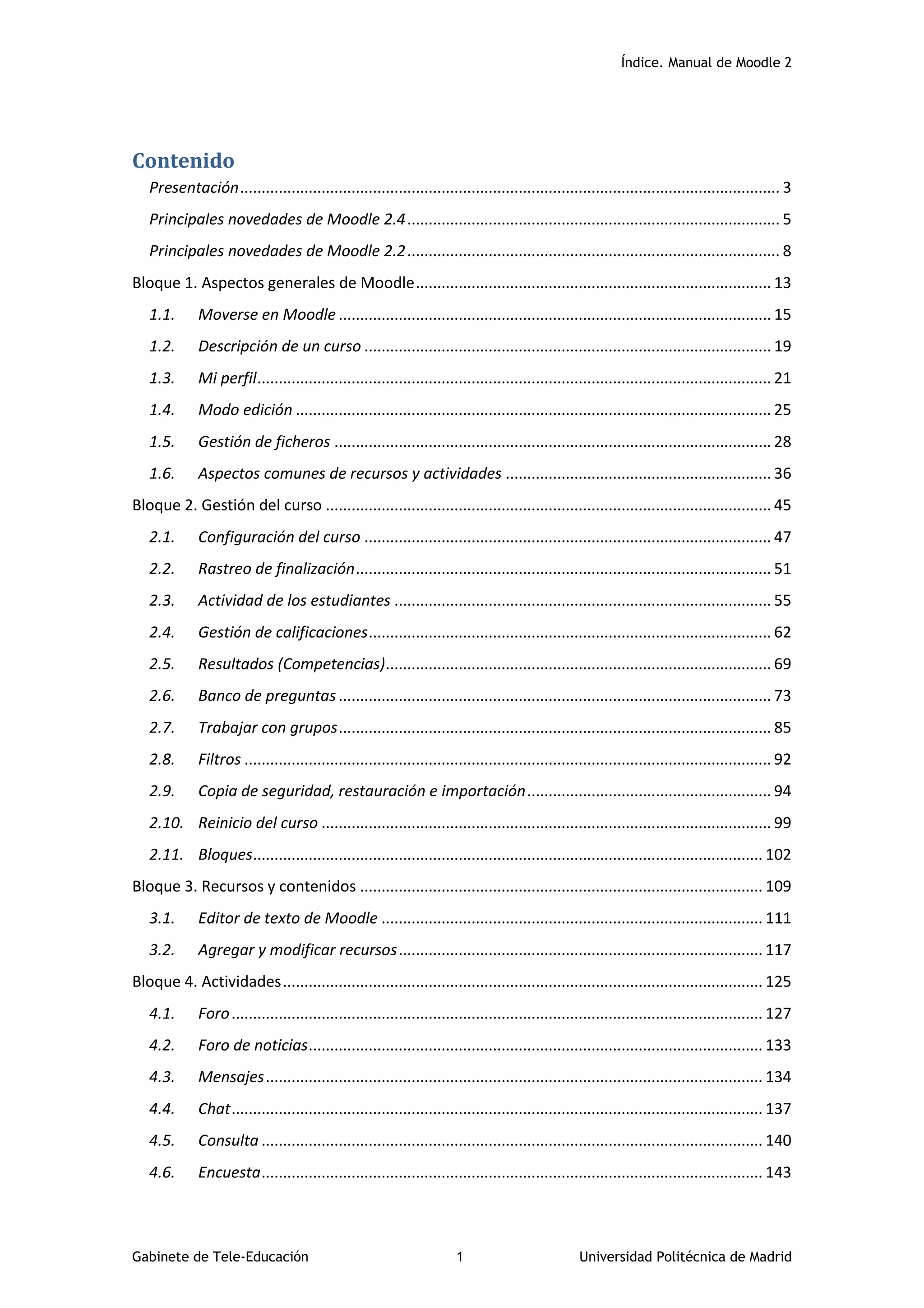 Índice. Manual de Moodle 2
Gabinete de Tele-Educación 1 Universidad Politécnica de Madrid
Contenido
Presentación.............................................................................................................................. 3
Principales novedades de Moodle 2.4....................................................................................... 5
Principales novedades de Moodle 2.2....................................................................................... 8
Bloque 1. Aspectos generales de Moodle................................................................................... 13
1.1. Moverse en Moodle ..................................................................................................... 15
1.2. Descripción de un curso ............................................................................................... 19
1.3. Mi perfil........................................................................................................................ 21
1.4. Modo edición ............................................................................................................... 25
1.5. Gestión de ficheros ...................................................................................................... 28
1.6. Aspectos comunes de recursos y actividades .............................................................. 36
Bloque 2. Gestión del curso ........................................................................................................ 45
2.1. Configuración del curso ............................................................................................... 47
2.2. Rastreo de finalización................................................................................................. 51
2.3. Actividad de los estudiantes ........................................................................................ 55
2.4. Gestión de calificaciones.............................................................................................. 62
2.5. Resultados (Competencias).......................................................................................... 69
2.6. Banco de preguntas..................................................................................................... 73
2.7. Trabajar con grupos..................................................................................................... 85
2.8. Filtros ........................................................................................................................... 92
2.9. Copia de seguridad, restauración e importación......................................................... 94
2.10. Reinicio del curso ......................................................................................................... 99
2.11. Bloques....................................................................................................................... 102
Bloque 3. Recursos y contenidos .............................................................................................. 109
3.1. Editor de texto de Moodle ......................................................................................... 111
3.2. Agregar y modificar recursos..................................................................................... 117
Bloque 4. Actividades................................................................................................................ 125
4.1. Foro............................................................................................................................ 127
4.2. Foro de noticias.......................................................................................................... 133
4.3. Mensajes.................................................................................................................... 134
4.4. Chat............................................................................................................................ 137
4.5. Consulta ..................................................................................................................... 140
4.6. Encuesta..................................................................................................................... 143
 